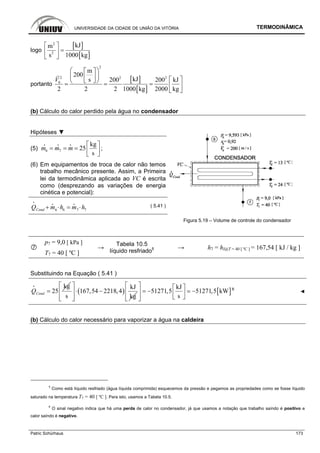 UNIVERSIDADE DA CIDADE DE UNIÃO DA VITÓRIA TERMODINÂMICA
Patric Schürhaus 173
logo
[ ]
[ ]
2
2
kJm
s 1000 kg
⎡ ⎤
=⎢ ⎥
⎣ ⎦
portanto
[ ]
[ ]
2
2 2 2
6
m
200
kJs 200 200 kJ
2 2 2 1000 kg 2000 kg
V
⎛ ⎞⎡ ⎤
⎜ ⎟⎢ ⎥ ⎡ ⎤⎣ ⎦⎝ ⎠= = = ⎢ ⎥
⎣ ⎦
(b) Cálculo do calor perdido pela água no condensador
Hipóteses ▼
(5) 6 7
kg
25
s
m m m
⎡ ⎤
= = = ⎢ ⎥⎣ ⎦
i i i
;
(6) Em equipamentos de troca de calor não temos
trabalho mecânico presente. Assim, a Primeira
lei da termodinâmica aplicada ao VC é escrita
como (desprezando as variações de energia
cinética e potencial):
6 76 7CondQ m h m h+ ⋅ = ⋅
i
i i
( 5.41 )
Figura 5.19 – Volume de controle do condensador
p7 = 9,0 [ kPa ]
T7 = 40 [ ºC ]
→
Tabela 10.5
líquido resfriado5 → h7 = hl@T = 40 [ ºC ] = 167,54 [ kJ / kg ]
Substituindo na Equação ( 5.41 )
kg
25CondQ =
i
( )
kJ
167,54 2218,4
s kg
⎡ ⎤
⋅ −⎢ ⎥
⎢ ⎥⎣ ⎦
[ ]
kJ
51271,5 51271,5 kW
s
⎡ ⎤ ⎡ ⎤
= − −⎢ ⎥ ⎢ ⎥⎣ ⎦⎢ ⎥⎣ ⎦
6
◄
(b) Cálculo do calor necessário para vaporizar a água na caldeira
5
Como está líquido resfriado (água líquida comprimida) esquecemos da pressão e pegamos as propriedades como se fosse líquido
saturado na temperatura T7 = 40 [ ºC ]. Para isto, usamos a Tabela 10.5.
6
O sinal negativo indica que há uma perda de calor no condensador, já que usamos a notação que trabalho saíndo é positivo e
calor saíndo é negativo.
 