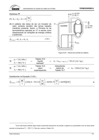 UNIVERSIDADE DA CIDADE DE UNIÃO DA VITÓRIA TERMODINÂMICA
Patric Schürhaus 174
Hipóteses ▼
(7) 3 4
kg
25
s
m m m
⎡ ⎤
= = = ⎢ ⎥⎣ ⎦
i i i
;
(8) A caldeira não deixa de ser um trocador de
calor, portanto também não temos trabalho
mecânico presente. Assim, a Primeira lei da
termodinâmica aplicada ao VC é escrita como
(desprezando as variações de energia cinética
e potencial):
3 443CaldeiraQ m h m h+ ⋅ = ⋅
i
i i
( 5.42 )
Figura 5.20 – Volume de controle da caldeira
p3 = 5,8 [ MPa ]
T3 = 180 [ ºC ]
→
Tabela 10.5
líquido
resfriado7
→ h3 = hl@T = 180 [ ºC ] = 763,21 [ kJ / kg ]
p4 = 5,6 [ MPa ]
T4 = 500 [ ºC ]
→
Tabela 10.5
vapor
superaquecido
→
interpolando
dados da
Tabela 10.7
→ h4 = 3426,8 [ kJ / kg ]
Substituindo na Equação ( 5.42 )
kg
25CaldeiraQ =
i
( )
kJ
3426,8 763,21
s kg
⎡ ⎤
⋅ −⎢ ⎥
⎢ ⎥⎣ ⎦
[ ]
kJ
66589,75 66590 kW
s
⎡ ⎤ ⎡ ⎤
=⎢ ⎥ ⎢ ⎥⎣ ⎦⎢ ⎥⎣ ⎦
◄
7
Como está líquido resfriado (água líquida comprimida) esquecemos da pressão e pegamos as propriedades como se fosse líquido
saturado na temperatura T3 = 180 [ ºC ]. Para isto, usamos a Tabela 10.5.
 