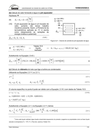 UNIVERSIDADE DA CIDADE DE UNIÃO DA VITÓRIA TERMODINÂMICA
Patric Schürhaus 175
(b) Cálculo do calor fornecido à água no pré aquecedor
Hipóteses ▼
(9) 2 3
kg
25
s
m m m
⎡ ⎤
= = = ⎢ ⎥⎣ ⎦
i i i
;
(10) O pré aquecedor de água é um trocador de
calor, portanto não temos trabalho
mecânico presente. Assim, a Primeira lei da
termodinâmica aplicada ao VC é escrita
como (desprezando as variações de
energia cinética e potencial):
2 32 3PréQ m h m h+ ⋅ = ⋅
i
i i
( 5.43 )
Figura 5.21 – Volume de controle do pré aquecedor de água
p2 = 6,0 [ MPa ]
T2 = 45 [ ºC ]
→
Tabela 10.5
líquido
resfriado8
→ h2 = hl@T = 45 [ ºC ] = 188,42 [ kJ / kg ]
Substituindo na Equação ( 5.43 )
kg
25PréQ =
i
( )
kJ
763,21 188,42
s kg
⎡ ⎤
⋅ −⎢ ⎥
⎢ ⎥⎣ ⎦
[ ]
kJ
14369,75 14370 kW
s
⎡ ⎤ ⎡ ⎤
=⎢ ⎥ ⎢ ⎥⎣ ⎦⎢ ⎥⎣ ⎦
◄
(c) Cálculo do diâmetro do tubo que liga a turbina ao condensador
Utilizando as Equações ( 2.11 ) e ( 2.1 )
1
ρ
υ
= ( 2.1 )
6 6 66m V Aρ= ⋅ ⋅
i
2
6
6 66
4
D
m V
π
ρ
⋅
= ⋅ ⋅
i
( 2.11 )
O volume específico no ponto 6 pode ser obtido com a Equação ( 3.10 ) com dados da Tabela 10.5:
υ = υl + x · υlv ( 3.10 )
υ6 = 0,001010 + 0,92 · ( 15,258 – 0,001010 )
υ6 = 14,037 [ m3
/ kg ]
Substituindo a Equação ( 2.1 ) na Equação ( 2.11 ) temos
[ ]
2 2
6 6
6 66 6
6
1 1
200 1,495 m
4 14,037 4
D D
m V m D
π π
υ
⋅ ⋅
= ⋅ ⋅ ∴ = ⋅ ⋅ ∴ =
i i
( 2.1 )
8
Como está líquido resfriado (água líquida comprimida) esquecemos da pressão e pegamos as propriedades como se fosse líquido
saturado na temperatura T2 = 45 [ ºC ]. Para isto, usamos a Tabela 10.5.
 