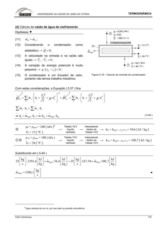UNIVERSIDADE DA CIDADE DE UNIÃO DA VITÓRIA TERMODINÂMICA
Patric Schürhaus 176
(d) Cálculo da vazão de água de resfriamento
Hipóteses ▼
(11) E Sm m=
i i
;
(12) Considerando o condensador como
adiabático → 0Q =
i
;
(13) A velocidade na entrada e na saída são
iguais → 0E SV V− = ;
(14) A variação de energia potencial é muito
pequena → ( )6 5 0g z z⋅ − ;
(15) O condensador é um trocador de calor,
portanto não temos trabalho mecânico.
Figura 5.19 – Volume de controle do condensador
Com estas considerações, a Equação ( 5.37 ) fica
VCQ
i
0
2
2
e
e e
e
V
m h+ ⋅ +∑
i
eg z+ ⋅ VCW
=
⎛ ⎞
=⎜ ⎟
⎜ ⎟
⎝ ⎠
i
0
2
2
s
s s
s
V
m h+ ⋅ +∑
i
sg z+ ⋅
⎛ ⎞
⎜ ⎟
⎜ ⎟
⎝ ⎠
e se sm h m h⋅ = ⋅∑ ∑
i i
H O H O6 9 10 102 2
m h m h m h m h⋅ + ⋅ = ⋅ + ⋅
i i i i
( 5.44 )
p9 = patm = 100 [ kPa ]9
T9 = 13 [ ºC ]
→
Tabela 10.5
líquido
resfriado
→
interpolando
dados da
Tabela 10.5
→ h9 = hl@T = 13 [ ºC ] = 54,6 [ kJ / kg ]
p10 = patm = 100 [ kPa ]
T9 = 24 [ ºC ]
→
Tabela 10.5
líquido
resfriado
→
interpolando
dados da
Tabela 10.5
→ h10 = hl@T = 24 [ ºC ] = 100,7 [ kJ / kg ]
Substituindo em ( 5.44 )
H O H O2 2
kg kJ kJ kg kJ
25 2391,6 54,6 25 167,54 100,7
s kg kg s kg
m m
⎡ ⎤ ⎡ ⎤ ⎡ ⎤⎡ ⎤ ⎡ ⎤
⋅ + ⋅ = ⋅ + ⋅⎢ ⎥ ⎢ ⎥ ⎢ ⎥⎢ ⎥ ⎢ ⎥⎣ ⎦ ⎣ ⎦⎣ ⎦ ⎣ ⎦ ⎣ ⎦
i i
H O2
kg
1206,1
s
m
⎡ ⎤
= ⎢ ⎥⎣ ⎦
i
◄
9
Água retirada de um rio, por isso está na pressão atmosférica
 