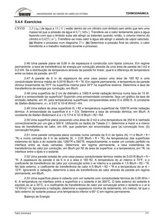 UNIVERSIDADE DA CIDADE DE UNIÃO DA VITÓRIA TERMODINÂMICA
Patric Schürhaus 177
5.4.4 Exercícios
CXVIII 2,3 [ kg ] de água a 15 [ ºC ] estão dentro de um cilindro com êmbolo sem atrito que tem uma
massa tal que a pressão da água é 0,7 [ MPa ]. Transfere–se o calor lentamente para a água
fazendo com que o êmbolo suba até atingir os batentes quando, então, o volume interno do
cilindro é 0,425 [ m3
]. Transfere–se mais calor à água até atingir o estado de vapor saturado.
(a) Mostre o processo num diagrama T×υ. (b) Determine a pressão final do cilindro, o calor
transferido e o trabalho realizado durante o processo.
2.46 Uma parede plana de 0,08 m de espessura é construída com tijolos comuns. Em regime
permanente, a taxa de transferência de energia por condução através de uma área de parede de l m2 é
0,2 kW. Se a distribuição de temperatura através da parede for linear, qual é a diferença de temperatura
entre os lados da parede, em K?
2.47 A parede de 6 in de espessura de uma casa possui uma área de 160 ft2 e uma
condutividade térmica média de 0,0318 Btu/h • ft • °R. Em regime permanente, a temperatura da parede
diminui linearmente de 70°F na superfície interna para 30°F na superfície externa. Determine a taxa de
transferência de energia por condução, em Btu/h.
2.48 Uma superfície de 2 cm de diâmetro a 1000 K emite radiação térmica numa taxa de 15 W.
Qual é a emissividade da superfície? Supondo uma emissividade constante, faça um gráfico da taxa de
emissão radiante, em W, para temperaturas superficiais compreendidas entre O e 2000 K. A constante
de Stefan–Boltzmann, o–, é 5,67 X 10~8 W/m2 • K4.
2.49 Uma esfera de área superficial O, l ft2 e temperatura superficial de 1000°R emite radiação
térmica. A emissividade da superfície é e = 0,9. Determine a taxa de emissão térmica, em Btu/h. A
constante de Stefan–Boltzmann é a = 0,1714 X 10~8 Btu/h • ft2 • R4.
2.50 Uma superfície plana possuindo uma área de 2 m2 e uma temperatura de 350 K é resfriada
convectivamente por um gás a 300 K. Utilizando os dados da Tabela 2.1, determine a maior e a menor
taxa de transferência de calor, em kW, que poderiam ser encontradas para (a) convecção livre, (b)
convecção forçada.
2.51 Uma parede composta plana consiste numa camada de 9 in de tijolos (K( =1,4 Btu/h • ft •
°R) e numa camada de 4 in de isolante (K, = 0,05 Btu/h • ft • °R). As temperaturas das superfícies
exteriores do tijolo e do isolante são 1260°R e 560°R, respectivamente, e existe um contato perfeito na
interface entre as duas camadas. Determine, em regime permanente, a taxa instantânea de
transferência de calor por condução, em Btu/h por ft2 de área de superfície, e a temperatura, em °R, na
interface entre o tijolo e o isolante.
2.52 Uma parede isolada de uma casa possui condutividade térmica média de 0,0318 Btu/h • ft •
°R. A espessura da parede é de 6 in e a área é 160 ft2. A temperatura do ar interno é 70°F, e o
coeficiente de transferência de calor por convecção entre o ar interno e a parede é 1,5 Btu/h • ft2 • °R.
No lado externo, o coeficiente de transferência de calor é 6 Btu/h • ft2 • °R e a temperatura do ar é –
10°F. Ignorando a radiação, determine a taxa de transferência de calor através da parede em regime
permanente, em Btu/h.
2.53 Uma superfície plana é coberta com um isolante com condutividade térmica de 0,08 W/m •
K. A temperatura na interface entre a superfície e o isolante é de 300°C. O lado externo do isolante é
exposto ao ar a 30°C, e o coeficiente de transferência de calor por convecção entre o isolante e o ar é
10 W/m2 • K. Ignorando a radiação, determine a espessura mínima de isolamento, em metros, tal que o
lado externo do isolante possua uma temperatura inferior a 60° C em regime permanente.
Balanço de Energia
 