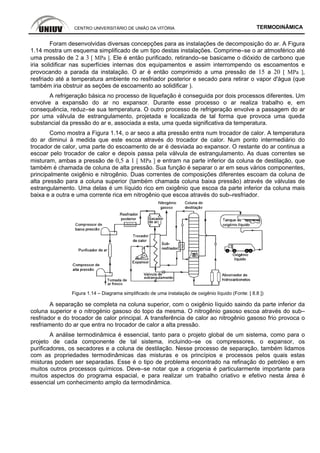 CENTRO UNIVERSITÁRIO DE UNIÃO DA VITÓRIA TERMODINÂMICA
Foram desenvolvidas diversas concepções para as instalações de decomposição do ar. A Figura
1.14 mostra um esquema simplificado de um tipo destas instalações. Comprime–se o ar atmosférico até
uma pressão de 2 a 3 [ MPa ]. Ele é então purificado, retirando–se basicame o dióxido de carbono que
iria solidificar nas superfícies internas dos equipamentos e assim interrompendo os escoamentos e
provocando a parada da instalação. O ar é então comprimido a uma pressão de 15 a 20 [ MPa ],
resfriado até a temperatura ambiente no resfriador posterior e secado para retirar o vapor d'água (que
também iria obstruir as seções de escoamento ao solidificar ).
A refrigeração básica no processo de liquefação é conseguida por dois processos diferentes. Um
envolve a expansão do ar no expansor. Durante esse processo o ar realiza trabalho e, em
consequência, reduz–se sua temperatura. O outro processo de refrigeração envolve a passagem do ar
por uma válvula de estrangulamento, projetada e localizada de tal forma que provoca uma queda
substancial da pressão do ar e, associada a esta, uma queda significativa da temperatura.
Como mostra a Figura 1.14, o ar seco a alta pressão entra num trocador de calor. A temperatura
do ar diminui à medida que este escoa através do trocador de calor. Num ponto intermediário do
trocador de calor, uma parte do escoamento de ar é desviada ao expansor. O restante do ar continua a
escoar pelo trocador de calor e depois passa pela válvula de estrangulamento. As duas correntes se
misturam, ambas a pressão de 0,5 a 1 [ MPa ] e entram na parte inferior da coluna de destilação, que
também é chamada de coluna de alta pressão. Sua função é separar o ar em seus vários componentes,
principalmente oxigênio e nitrogênio. Duas correntes de composições diferentes escoam da coluna de
alta pressão para a coluna superior (também chamada coluna baixa pressão) através de válvulas de
estrangulamento. Uma delas é um líquido rico em oxigênio que escoa da parte inferior da coluna mais
baixa e a outra e uma corrente rica em nitrogênio que escoa através do sub–resfriador.
Figura 1.14 – Diagrama simplificado de uma instalação de oxigênio líquido (Fonte: [ 8.8 ])
A separação se completa na coluna superior, com o oxigênio líquido saindo da parte inferior da
coluna superior e o nitrogénio gasoso do topo da mesma. O nitrogênio gasoso escoa através do sub–
resfriador e do trocador de calor principal. A transferência de calor ao nitrogênio gasoso frio provoca o
resfriamento do ar que entra no trocador de calor a alta pressão.
A análise termodinâmica é essencial, tanto para o projeto global de um sistema, como para o
projeto de cada componente de tal sistema, incluindo–se os compressores, o expansor, os
purificadores, os secadores e a coluna de destilação. Nesse processo de separação, também lidamos
com as propriedades termodinâmicas das misturas e os princípios e processos pelos quais estas
misturas podem ser separadas. Esse é o tipo de problema encontrado na refinação do petróleo e em
muitos outros processos químicos. Deve–se notar que a criogenia é particularmente importante para
muitos aspectos do programa espacial, e para realizar um trabalho criativo e efetivo nesta área é
essencial um conhecimento amplo da termodinâmica.
 