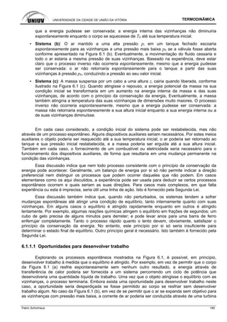 UNIVERSIDADE DA CIDADE DE UNIÃO DA VITÓRIA TERMODINÂMICA
Patric Schürhaus 180
que a energia pudesse ser conservada: a energia interna das vizinhanças não diminuiria
espontaneamente enquanto o corpo se aquecesse de T0 até sua temperatura inicial.
▪ Sistema (b): O ar mantido a uma alta pressão pi em um tanque fechado escoaria
espontaneamente para as vizinhanças a uma pressão mais baixa p0 se a válvula fosse aberta
conforme apresentado na Figura 6.1 (b). Eventualmente, a movimentação do fluido cessaria e
todo o ar estaria a mesma pressão de suas vizinhanças. Baseado na experiência, deve estar
claro que o processo inverso não ocorreria espontaneamente, mesmo que a energia pudesse
ser conservada: o ar não retornaria espontaneamente para o tanque a partir das suas
vizinhanças à pressão p0, conduzindo a pressão ao seu valor inicial.
▪ Sistema (c): A massa suspensa por um cabo a uma altura zi cairia quando liberada, conforme
ilustrado na Figura 6.1 (c). Quando atingisse o repouso, a energia potencial da massa na sua
condição inicial se transformaria em um aumento na energia interna da massa e das suas
vizinhanças, de acordo com o princípio da conservação da energia, Eventualmente, a massa
também atingiria a temperatura das suas vizinhanças de dimensões muito maiores. O processo
inverso não ocorreria espontaneamente, mesmo que a energia pudesse ser conservada: a
massa não retornaria espontaneamente a sua altura inicial enquanto a sua energia interna ou a
de suas vizinhanças diminuísse.
Em cada caso considerado, a condição inicial do sistema pode ser restabelecida, mas não
através de um processo espontâneo. Alguns dispositivos auxiliares seriam necessários. Por estes meios
auxiliares o objeto poderia ser reaquecido até a sua temperatura inicial, o ar poderia ser retornado ao
tanque e sua pressão inicial restabelecida, e a massa poderia ser erguida até a sua altura inicial.
Também em cada caso, o fornecimento de um combustível ou eletricidade seria necessário para o
funcionamento dos dispositivos auxiliares, de forma que resultaria em uma mudança permanente na
condição das vizinhanças.
Essa discussão indica que nem todo processo consistente com o princípio da conservação da
energia pode acontecer. Geralmente, um balanço de energia por si só não permite indicar a direção
preferencial nem distinguir os processos que podem ocorrer daqueles que não podem. Em casos
elementares como os aqui discutidos, a experiência pode ser usada para deduzir se certos processos
espontâneos ocorrem e quais seriam as suas direções. Para casos mais complexos, em que falta
experiência ou esta é imprecisa, seria útil uma linha de ação. Isto é fornecido pela Segunda Lei.
Essa discussão também indica que, quando não perturbados, os sistemas tendem a sofrer
mudanças espontâneas até atingir uma condição de equilíbrio, tanto internamente quanto com suas
vizinhanças. Em alguns casos o equilíbrio é atingido rapidamente enquanto em outros é atingido
lentamente. Por exemplo, algumas reações químicas atingem o equilíbrio em frações de segundos; um
cubo de gelo precisa de alguns minutos para derreter; e pode levar anos para uma barra de ferro
enferrujar completamente. Tanto o processo rápido quanto o lento devem, obviamente, satisfazer o
princípio da conservação da energia. No entanto, este princípio por si só seria insuficiente para
determinar o estado final de equilíbrio. Outro princípio geral é necessário. Isto também é fornecido pela
Segunda Lei.
6.1.1.1 Oportunidades para desenvolver trabalho
Explorando os processos espontâneos mostrados na Figura 6.1, é possível, em princípio,
desenvolver trabalho à medida que o equilíbrio é atingido. Por exemplo, em vez de permitir que o corpo
da Figura 6.1 (a) resfrie espontaneamente sem nenhum outro resultado, a energia através de
transferência de calor poderia ser fornecida a um sistema percorrendo um ciclo de potência que
desenvolveria uma quantidade líquida de trabalho. Uma vez que o objeto atingisse o equilíbrio com as
vizinhanças, o processo terminaria. Embora exista uma oportunidade para desenvolver trabalho neste
caso, a oportunidade seria desperdiçada se fosse permitido ao corpo se resfriar sem desenvolver
trabalho algum. No caso da Figura 6.1 (b), em vez de se permitir que o ar se expanda sem objetivo para
as vizinhanças com pressão mais baixa, a corrente de ar poderia ser conduzida através de uma turbina
 