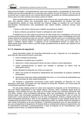 UNIVERSIDADE DA CIDADE DE UNIÃO DA VITÓRIA TERMODINÂMICA
Patric Schürhaus 181
desenvolvendo trabalho. Conseqüentemente, neste caso existe também a possibilidade de desenvolver
trabalho que não seria explorada em um processo sem controle. No caso da Figura 6.1 (c), em vez de
se permitir que a massa caia de uma maneira descontrolada, ela poderia ser baixada gradualmente de
forma a girar uma roda, levantar outra massa e assim por diante.
Estas considerações podem ser resumidas observando–se que, quando existe um desequilíbrio
entre dois sistemas, existe uma oportunidade para o desenvolvimento de trabalho que seria
irrevogavelmente perdida se fosse permitido aos sistemas chegar ao equilíbrio de uma maneira
descontrolada. Reconhecendo esta possibilidade para realizar trabalho, podemos formular duas
perguntas:
1. Qual é o valor teórico máximo para o trabalho que poderia ser obtido?
2. Quais os fatores que poderiam impedir a realização do valor máximo?
A existência de um valor máximo encontra–se em total acordo com a experiência, uma vez que
se fosse possível desenvolver trabalho ilimitado, poucas preocupações seriam manifestadas acerca de
nossas reservas de combustível cada vez menores. Também está de acordo com a experiência a idéia
de que mesmo os melhores dispositivos estariam sujeitos a fatores como atrito, que os impediriam de
atingir o trabalho máximo teórico. A Segunda Lei da Termodinâmica fornece os meios para a
determinação deste máximo teórico e permite avaliar quantitativamente os fatores que impedem de se
obter este máximo.
6.1.1.2 Aspectos da segunda lei
Essas discussões podem ser resumidas observando–se que a Segunda Lei e as deduções a
partir dela são úteis porque fornecem meios para
1. prever a direção de processos;
2. estabelecer condições para o equilíbrio;
3. determinar o melhor desempenho teórico de ciclos, motores e outros dispositivos;
4. avaliar quantitativamente os fatores que impedem a obtenção do melhor nível de
desempenho teórico.
Outras utilizações da Segunda Lei incluem seu papel em
5. definir uma escala de temperatura independente das propriedades de qualquer substância
termométrica;
6. desenvolver meios para avaliar propriedades tais como u e h em termos de propriedades que
são mais fáceis de obter experimentalmente.
Os cientistas e engenheiros encontraram muitas outras aplicações da Segunda Lei e das
deduções a partir dela. Ela também tem sido utilizada em Economia, Filosofia e em outras áreas de
Termodinâmica aplicada à Engenharia.
Os seis pontos listados podem ser vistos como aspectos da Segunda Lei da Termodinâmica e
não como idéias independentes e sem relação alguma. Contudo, dada a variedade destas áreas de
aplicação, é fácil entender por que não existe um enunciado simples que contemple claramente cada
uma delas. Existem várias formulações alternativas, ainda que equivalentes, da Segunda Lei. Na
próxima seção, dois enunciados equivalentes da Segunda Lei são apresentados como um ponto de
partida para o nosso estudo da Segunda Lei e de suas conseqüências. Embora a relação exata entre
estas formulações particulares e cada um dos aspectos da Segunda Lei aqui listados possa não ser
imediatamente perceptível, todos os aspectos apresentados podem ser obtidos através de deduções a
partir destas formulações ou de seus corolários. E importante acrescentar que, em cada exemplo em
que uma conseqüência da Segunda Lei foi testada direta ou indiretamente através de experimentos, ela
foi infalivelmente confirmada. Conseqüentemente, a base da Segunda Lei da Termodinâmica, como
qualquer outra lei física, é a evidência experimental.
 
