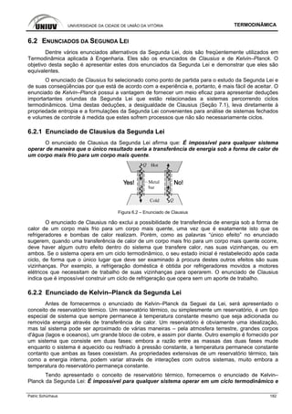 UNIVERSIDADE DA CIDADE DE UNIÃO DA VITÓRIA TERMODINÂMICA
Patric Schürhaus 182
6.2 ENUNCIADOS DA SEGUNDA LEI
Dentre vários enunciados alternativos da Segunda Lei, dois são freqüentemente utilizados em
Termodinâmica aplicada à Engenharia. Eles são os enunciados de Clausius e de Kelvin–Planck. O
objetivo desta seção é apresentar estes dois enunciados da Segunda Lei e demonstrar que eles são
equivalentes.
O enunciado de Clausius foi selecionado como ponto de partida para o estudo da Segunda Lei e
de suas conseqüências por que está de acordo com a experiência e, portanto, é mais fácil de aceitar. O
enunciado de Kelvin–Planck possui a vantagem de fornecer um meio eficaz para apresentar deduções
importartantes oriundas da Segunda Lei que estão relacionadas a sistemas percorrendo ciclos
termodinâmicos. Uma destas deduções, a desigualdade de Clausius (Seção 7.1), leva diretamente à
propriedade entropia e a formulações da Segunda Lei convenientes para análise de sistemas fechados
e volumes de controle à medida que estes sofrem processos que não são necessariamente ciclos.
6.2.1 Enunciado de Clausius da Segunda Lei
O enunciado de Clausius da Segunda Lei afirma que: É impossível para qualquer sistema
operar de maneira que o único resultado seria a transferência de energia sob a forma de calor de
um corpo mais frio para um corpo mais quente.
Figura 6.2 – Enunciado de Clausius
O enunciado de Clausius não exclui a possibilidade de transferência de energia sob a forma de
calor de um corpo mais frio para um corpo mais quente, uma vez que é exatamente isto que os
refrigeradores e bombas de calor realizam. Porém, como as palavras “único efeito” no enunciado
sugerem, quando uma transferência de calor de um corpo mais frio para um corpo mais quente ocorre,
deve haver algum outro efeito dentro do sistema que transfere calor, nas suas vizinhanças, ou em
ambos. Se o sistema opera em um ciclo termodinâmico, o seu estado inicial é restabelecido após cada
ciclo, de forma que o único lugar que deve ser examinado à procura destes outros efeitos são suas
vizinhanças. Por exemplo, a refrigeração doméstica é obtida por refrigeradores movidos a motores
elétricos que necessitam de trabalho de suas vizinhanças para operarem. O enunciado de Clausius
indica que é impossível construir um ciclo de refrigeração que opera sem um aporte de trabalho.
6.2.2 Enunciado de Kelvin–Planck da Segunda Lei
Antes de fornecermos o enunciado de Kelvin–Planck da Seguei da Lei, será apresentado o
conceito de reservatório térmico. Um reservatório térmico, ou simplesmente um reservatório, é um tipo
especial de sistema que sempre permanece à temperatura constante mesmo que seja adicionada ou
removida energia através de transferência de calor. Um reservatório é obviamente uma idealização,
mas tal sistema pode ser aproximado de várias maneiras – pela atmosfera terrestre, grandes corpos
d'água (lagos e oceanos), um grande bloco de cobre, e assim por diante. Outro exemplo é fornecido por
um sistema que consiste em duas fases: embora a razão entre as massas das duas fases mude
enquanto o sistema é aquecido ou resfriado à pressão constante, a temperatura permanece constante
contanto que ambas as fases coexistam. As propriedades extensivas de um reservatório térmico, tais
como a energia interna, podem variar através de interações com outros sistemas, muito embora a
temperatura do reservatório permaneça constante.
Tendo apresentado o conceito de reservatório térmico, fornecemos o enunciado de Kelvin–
Planck da Segunda Lei: É impossível para qualquer sistema operar em um ciclo termodinâmico e
 