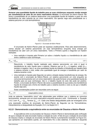 UNIVERSIDADE DA CIDADE DE UNIÃO DA VITÓRIA TERMODINÂMICA
Patric Schürhaus 183
fornecer uma quantidade líquida de trabalho para as suas vizinhanças enquanto recebe energia
por transferência de calor de um único reservatório térmico. O enunciado de Kelvin–Planck não
exclui a possibilidade de um sistema desenvolver uma quantidade líquida de trabalho a partir de uma
transferência de calor extraída de um único reservatório. Ele apenas nega esta possibilidade se o
sistema percorrer um ciclo termodinâmico.
Figura 6.3 – Enunciado de Kelvin–Planck
O enunciado de Kelvin–Planck pode ser expresso analiticamente. Para este desenvolvimento,
vamos estudar um sistema percorrendo um ciclo termodinâmico enquanto troca energia por
transferência de calor com um único reservatório. Tanto a Primeira quanto a Segunda Lei impõem
restrições:
▪ Uma restrição é imposta pela Primeira Lei sobre o trabalho líquido e a transferência de calor
entre o sistema e suas vizinhanças.
ciclo cicloW Q= ( 6.1 )
Resumindo, o trabalho líquido realizado pelo sistema percorrendo um ciclo é igual à
transferência de calor líquida para o sistema. Observe que se Wciclo é negativo, então Qciclo
também é negativo. Isto é, se uma quantidade líquida de trabalho é transferida por trabalho para
o sistema durante o ciclo, então uma quantidade igual de energia é transferida por calor do
sistema durante o ciclo.
▪ Uma restrição é imposta pela Segunda Lei sobre a direção destas transferências de energia. De
acordo com o enunciado de Kelvin–Planck, um sistema percorrendo um ciclo enquanto se
comunica termicamente com um único reservatório não pode fornecer uma quantidade líquida de
trabalho para as suas vizinhanças. Isto é, o trabalho líquido do ciclo não pode ser positivo.
Porém, o enunciado de Kelvin–Planck não exclui a possibilidade de que exista uma transferência
líquida de energia sob a forma de trabalho para o sistema durante o ciclo ou de que o trabalho
líquido seja zero.
Estas considerações podem ser resumidas como se segue:
0cicloW ≤ (reservatório único) ( 6.2 )
onde as palavras “reservatório único” são adicionadas para enfatizar que o sistema se comunica
termicamente somente com um único reservatório enquanto executa o ciclo. Combinando a Equação
( 6.2 ) com ciclo cicloW Q= fornece 0cicloQ ≤ . Cada uma destas desigualdades pode ser enxergada como
uma expressão analítica do enunciado de Kelvin–Planck da Segunda Lei da Termodinâmica.
Interpretaremos a desigualdade da Equação ( 6.2 ) na Seção 6.4.1.
6.2.2.1 Demonstrando a equivalência entre os enunciados de Clausius e Kelvin–Planck
A equivalência entre os enunciados de Clausius e Kelvin–Planck é demonstrada pela verificação
de que a violação de cada enunciado implica a violação do outro. O fato de que a violação do enunciado
de Clausius implica a violação do enunciado de Kelvin–Planck é prontamente mostrado na Figura 6.4,
que apresenta um reservatório quente, um reservatório frio e dois sistemas. O sistema à esquerda
 