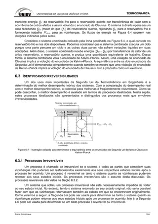 UNIVERSIDADE DA CIDADE DE UNIÃO DA VITÓRIA TERMODINÂMICA
Patric Schürhaus 184
transfere energia QC do reservatório frio para o reservatório quente por transferência de calor sem a
ocorrência de outros efeitos e assim violando o enunciado de Clausius. O sistema à direita opera em um
ciclo recebendo QH (maior do que QC) do reservatório quente, rejeitando QC para o reservatório frio e
fornecendo trabalho Wciclo para as vizinhanças. Os fluxos de energia na Figura 6.4 ocorrem nas
direções indicadas pelas setas.
Considere o sistema combinado indicado pela linha pontilhada na Figura 6.4, o qual consiste no
reservatório frio e nos dois dispositivos. Podemos considerar que o sistema combinado executa um ciclo
porque uma parte percorre um ciclo e as outras duas partes não sofrem variações líquidas em suas
condições. Além disso, o sistema combinado recebe energia (QH – QC) por transferência de calor de um
único reservatório, o reservatório quente, e produz uma quantidade equivalente de trabalho. Dessa
forma, o sistema combinado viola o enunciado de Kelvin–Planck. Assim, uma violação do enunciado de
Clausius implica a violação do enunciado de Kelvin–Planck. A equivalência entre os dois enunciados da
Segunda Lei é demonstrada completamente quando também se mostra que uma violação do enunciado
de Kelvin–Planck implica a violação do enunciado de Clausius. Isto é proposto como um exercício.
6.3 IDENTIFICANDO IRREVERSIBILIDADES
Um dos usos mais importantes da Segunda Lei da Termodinâmica em Engenharia é a
determinação do melhor desempenho teórico dos sistemas. Com a comparação do desempenho real
com o melhor desempenho teórico, o potencial para melhorias é freqüentemente vislumbrado. Como se
pode desconfiar, o melhor desempenho é avaliado em termos de processos idealizados. Nesta seção,
estes processos idealizados são apresentados e distinguidos dos processos reais que envolvem
irreversibilidades.
Figura 6.4 – Ilustração utilizada para demonstrar a equivalência entre os enunciados da Segunda Lei devidos a Clausius e
Kelvin–Planck
6.3.1 Processos irreversíveis
Um processo é chamado de irreversível se o sistema e todas as partes que compõem suas
vizinhanças não puderem ser restabelecidos exatamente aos seus respectivos estados iniciais após o
processo ter ocorrido. Um processo é reversível se tanto o sistema quanto as vizinhanças puderem
retornar aos seus estados iniciais. Os processos irreversíveis são o assunto desta discussão. Os
processos reversíveis são vistos na Seção 6.3.2.
Um sistema que sofreu um processo irreversível não está necessariamente impedido de voltar
ao seu estado inicial. No entanto, tendo o sistema retornado ao seu estado original, não seria possível
fazer com que as vizinhanças retornassem também ao estado em que se encontravam originalmente.
Como veremos a seguir, a Segunda Lei pode ser usada para determinar se tanto o sistema quanto as
vizinhanças podem retornar aos seus estados iniciais após um processo ter ocorrido. Isto é, a Segunda
Lei pode ser usada para determinar se um dado processo é reversível ou irreversível.
 