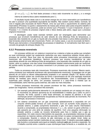 UNIVERSIDADE DA CIDADE DE UNIÃO DA VITÓRIA TERMODINÂMICA
Patric Schürhaus 187
( )i fQ m g z z= ⋅ ⋅ − . Ao final deste processo o bloco está novamente na altura zf e a energia
interna do sistema bloco–plano restabelecida para Uf.
O resultado líquido deste ciclo é o de extrair energia de um único reservatório por transferência
de calor e produzir uma quantidade equivalente de trabalho. Não existem outros efeitos. Contudo, tal
ciclo é negado pelo enunciado de Kelvin–Planck. Uma vez que tanto o aquecimento do sistema pelo
reservatório (Processo 3) quanto o abaixamento da massa pelo arranjo cabo–polia enquanto trabalho é
realizado (Processo 2) são possíveis, pode–se concluir que o Processo 1 é que é impossível. Já que o
Processo 1 é o inverso do processo original onde o bloco desliza pelo plano, segue que o processo
original é irreversível.
A abordagem usada neste exemplo também pode ser empregada para demonstrar que
processos que envolvem transferência de calor através de uma diferença finita de temperatura, a
expansão não–resistida de um gás ou líquido até uma pressão mais baixa e outros efeitos presentes na
lista fornecida anteriormente são irreversíveis. Porém, em muitos casos, o uso do enunciado de Kelvin–
Planck para demonstrar a irreversibilidade de processos é trabalhoso. E normalmente mais fácil usar o
conceito de geração de entropia (Seção 7.5).
6.3.2 Processos reversíveis
Um processo sofrido por um sistema é reversível se o sistema e todas as partes que compõem
as suas vizinhanças podem ser exatamente restituídos aos seus respectivos estados iniciais após o
processo ter ocorrido. Deve ficar claro da discussão sobre processos irreversíveis que processos
reversíveis são puramente hipotéticos. Nenhum processo que envolva transferência de calor
espontânea através de uma diferença finita de temperatura, uma expansão não–resistida de um gás ou
líquido, atrito ou qualquer uma das outras irreversibilidades listadas anteriormente pode ser reversível.
No sentido estrito da palavra, um processo reversível é um processo que é executado de uma forma
perfeita.
Todos os processos reais são irreversíveis. Processos reversíveis não ocorrem. Mesmo assim,
certos processos que realmente acontecem são aproximadamente reversíveis. A passagem de um gás
através de um bocal ou difusor adequadamente projetado é um exemplo (Seção 7.8). Muitos outros
dispositivos também podem ser construídos de forma a aproximarem–se de uma operação reversível
através de medidas para reduzir a importância das irreversibilidades, como a lubrificação das
superfícies para redução do atrito. Um processo reversível é o caso–limite à medida que as
irreversibilidades, tanto internas quanto externas, são cada vez mais reduzidas.
Embora processos reversíveis não possam acontecer de fato, vários processos reversíveis
podem ser imaginados. Vamos considerar três exemplos.
1. Um exemplo particularmente elementar é o do pêndulo oscilando em um espaço em vácuo.
O movimento do pêndulo aproxima–se da reversibilidade à medida que o atrito no pivô é
reduzido. No limite, quando o atrito fosse eliminado, os estados do pêndulo e de suas
vizinhanças seriam completamente recuperados ao final de cada período de movimento. Por
definição, tal processo é reversível.
2. Um sistema consistindo em um gás comprimido adiabaticamente e expandido em um
conjunto cilindro–pistão fornece um outro exemplo. Com um aumento muito pequeno na
pressão externa, o pistão comprimiria levemente o gás. Em cada volume intermediário
durante a compressão, as propriedades intensivas T, p, υ, etc. seriam no geral uniformes: o
gás passaria por uma série de estados de equilíbrio. Com uma pequena diminuição na
pressão externa, o pistão se moveria lentamente para fora à medida que o gás se
expandisse. Em cada volume intermediário da expansão, as propriedades intensivas do gás
possuiriam os mesmos valores uniformes que elas tinham no passo correspondente durante
a compressão. Quando o volume de gás retornasse ao seu estado inicial, todas as
propriedades seriam também restituídas ao seu estado inicial. O trabalho executado sobre o
gás durante a compressão seria igual ao trabalho realizado pelo gás durante a expansão. Se
o trabalho ocorrido entre o sistema e suas vizinhanças fosse fornecido a, e recebido de, um
 