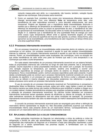 UNIVERSIDADE DA CIDADE DE UNIÃO DA VITÓRIA TERMODINÂMICA
Patric Schürhaus 188
conjunto massa–polia sem atrito, ou o equivalente, não haveria, também, variação líquida
alguma nas vizinhanças. Este processo seria reversível.
3. Como um exemplo final, considere dois corpos com temperaturas diferentes capazes de
interagir termicamente. Com uma diferença finita de temperatura entre eles, uma
transferência de calor espontânea ocorreria e, como discutido anteriormente, isto seria
irreversível. Poderia ser esperado que a importância desta irreversibilidade diminuiria à
medida que a diferença de temperatura se estreitasse, e este é o caso. A proporção que a
diferença de temperatura entre os corpos se aproximasse de zero, a transferência de calor
se aproximaria da reversibilidade. Da discussão sobre os modos de transferência de calor na
Seção 4.1.3, sabemos que a transferência de uma quantidade finita de energia por calor
entre corpos cujas temperaturas difiram entre si apenas levemente exigiria um tempo
considerável, uma área de superfície de troca de calor grande, ou ambos. Dessa forma, para
aproximar–se da reversibilidade, uma transferência de calor requereria um tempo infinito e/ou
uma área superficial infinita.
6.3.3 Processos internamente reversíveis
Em um processo irreversível, as irreversibilidades estão presentes dentro do sistema, em suas
vizinhanças ou em ambos. Um processo reversível é aquele no qual não existem irreversibilidades
internas ou externas. Um processo internamente reversível é aquele no qual não há irreversibilidades
internas. Porém, as irreversibilidades podem estar localizadas nas vizinhanças, como na situação em
que existe transferência de calor entre uma parte da fronteira que está a uma temperatura e as
vizinhanças que estão a outra temperatura.
Em cada estado intermediário de um processo internamente reversível em um sistema fechado,
todas as propriedades intensivas são uniformes ao longo de cada fase presente. Isto é, temperatura,
pressão, volume específico e outras propriedades intensivas não variam com a posição. Se houvesse
uma variação espacial na temperatura, por exemplo, existiria uma tendência a ocorrer uma
transferência espontânea de energia por condução dentro do sistema na direção decrescente da
temperatura. Para a reversibilidade, porém, nenhum processo espontâneo pode estar presente. A partir
destas considerações pode–se concluir que o processo internamente reversível consiste em uma série
de estados de equilíbrio: é um processo em quase–equilíbrio. De forma a evitar a utilização de dois
termos que se referem à mesma situação, nas discussões posteriores nos referiremos a qualquer
destes processos como sendo um processo internamente reversível.
O uso do conceito de um processo internamente reversível em Termodinâmica é comparável a
idealizações feitas na Mecânica: massas puntuais, polias sem atrito, vigas rígidas e assim por diante.
Da mesma maneira que estes termos são usados na Mecânica para simplificar a análise e chegar–se a
um modelo tratável, modelos termodinâmicos simples para situações complexas podem ser obtidos com
a utilização de processos internamente reversíveis. Os cálculos iniciais baseados em processos
internamente reversíveis seriam ajustados através de eficiências ou fatores de correção, de forma a
obter estimativas razoáveis do desempenho real sob várias condições de operação. Os processos
internamente reversíveis também são úteis na determinação do melhor desempenho termodinâmico dos
sistemas.
O conceito de processo internamente reversível pode ser empregado para refinar a definição de
reservatório térmico apresentada na Seção 6.2. Nas discussões posteriores supomos que nenhuma
irreversibilidade interna está presente dentro de um reservatório térmico. Conseqüentemente, todo
processo em um reservatório térmico é um processo internamente reversível.
6.4 APLICANDO A SEGUNDA LEI A CICLOS TERMODINÂMICOS
Várias aplicações importantes da Segunda Lei relacionadas a ciclos de potência e ciclos de
refrigeração e bomba de calor são apresentadas nesta seção. Estas aplicações ampliam a nossa
compreensão das implicações da Segunda Lei e fornecem a base para deduções importantes a partir
da Segunda Lei a serem apresentadas nas próximas seções. A familiaridade com os ciclos
termodinâmicos é necessária.
 