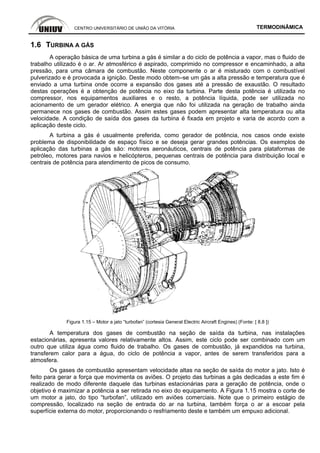 CENTRO UNIVERSITÁRIO DE UNIÃO DA VITÓRIA TERMODINÂMICA
1.6 TURBINA A GÁS
A operação básica de uma turbina a gás é similar a do ciclo de potência a vapor, mas o fluido de
trabalho utilizado é o ar. Ar atmosférico é aspirado, comprimido no compressor e encaminhado, a alta
pressão, para uma câmara de combustão. Neste componente o ar é misturado com o combustível
pulverizado e é provocada a ignição. Deste modo obtem–se um gás a alta pressão e temperatura que é
enviado a uma turbina onde ocorre a expansão dos gases até a pressão de exaustão. O resultado
destas operações é a obtenção de potência no eixo da turbina. Parte desta potência é utilizada no
compressor, nos equipamentos auxiliares e o resto, a potência líquida, pode ser utilizada no
acionamento de um gerador elétrico. A energia que não foi utilizada na geração de trabalho ainda
permanece nos gases de combustão. Assim estes gases podem apresentar alta temperatura ou alta
velocidade. A condição de saída dos gases da turbina é fixada em projeto e varia de acordo com a
aplicação deste ciclo.
A turbina a gás é usualmente preferida, como gerador de potência, nos casos onde existe
problema de disponibilidade de espaço físico e se deseja gerar grandes potências. Os exemplos de
aplicação das turbinas a gás são: motores aeronáuticos, centrais de potência para plataformas de
petróleo, motores para navios e helicópteros, pequenas centrais de potência para distribuição local e
centrais de potência para atendimento de picos de consumo.
Figura 1.15 – Motor a jato “turbofan” (cortesia General Electric Aircraft Engines) (Fonte: [ 8.8 ])
A temperatura dos gases de combustão na seção de saída da turbina, nas instalações
estacionárias, apresenta valores relativamente altos. Assim, este ciclo pode ser combinado com um
outro que utiliza água como fluido de trabalho. Os gases de combustão, já expandidos na turbina,
transferem calor para a água, do ciclo de potência a vapor, antes de serem transferidos para a
atmosfera.
Os gases de combustão apresentam velocidade altas na seção de saída do motor a jato. Isto é
feito para gerar a força que movimenta os aviões. O projeto das turbinas a gás dedicadas a este fim é
realizado de modo diferente daquele das turbinas estacionárias para a geração de potência, onde o
objetivo é maximizar a potência a ser retirada no eixo do equipamento. A Figura 1.15 mostra o corte de
um motor a jato, do tipo “turbofan”, utilizado em aviões comerciais. Note que o primeiro estágio de
compressão, localizado na seção de entrada do ar na turbina, também força o ar a escoar pela
superfície externa do motor, proporcionando o resfriamento deste e também um empuxo adicional.
 