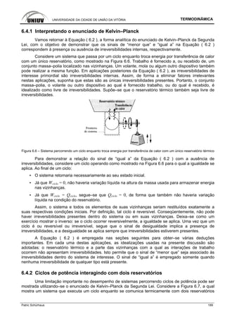 UNIVERSIDADE DA CIDADE DE UNIÃO DA VITÓRIA TERMODINÂMICA
Patric Schürhaus 189
6.4.1 Interpretando o enunciado de Kelvin–Planck
Vamos retornar à Equação ( 6.2 ), a forma analítica do enunciado de Kelvin–Planck da Segunda
Lei, com o objetivo de demonstrar que os sinais de “menor que” e “igual a” na Equação ( 6.2 )
correspondem à presença ou ausência de irreversibilidades internas, respectivamente.
Considere um sistema que passa por um ciclo enquanto troca energia por transferência de calor
com um único reservatório, como mostrado na Figura 6.6. Trabalho é fornecido a, ou recebido de, um
conjunto massa–polia localizado nas vizinhanças. Um volante, mola ou algum outro dispositivo também
pode realizar a mesma função. Em aplicações posteriores da Equação ( 6.2 ), as irreversibilidades de
interesse primordial são irreversibilidades internas. Assim, de forma a eliminar fatores irrelevantes
nestas aplicações, suponha que estas são as únicas irreversibilidades presentes. Portanto, o conjunto
massa–polia, o volante ou outro dispositivo ao qual é fornecido trabalho, ou do qual é recebido, é
idealizado como livre de irreversibilidades. Supõe–se que o reservatório térmico também seja livre de
irreversibilidades.
Figura 6.6 – Sistema percorrendo um ciclo enquanto troca energia por transferência de calor com um único reservatório térmico
Para demonstrar a relação do sinal de “igual a” da Equação ( 6.2 ) com a ausência de
irreversibilidades, considere um ciclo operando como mostrado na Figura 6.6 para o qual a igualdade se
aplica. Ao final de um ciclo:
▪ O sistema retornaria necessariamente ao seu estado inicial.
▪ Já que Wciclo = 0, não haveria variação líquida na altura da massa usada para armazenar energia
nas vizinhanças.
▪ Já que Wciclo = Qciclo, segue–se que Qciclo = 0, de forma que também não haveria variação
líquida na condição do reservatório.
Assim, o sistema e todos os elementos de suas vizinhanças seriam restituídos exatamente a
suas respectivas condições iniciais. Por definição, tal ciclo é reversível. Conseqüentemente, não pode
haver irreversibilidades presentes dentro do sistema ou em suas vizinhanças. Deixa–se como um
exercício mostrar o inverso: se o ciclo ocorrer reversivelmente, a igualdade se aplica. Uma vez que um
ciclo é ou reversível ou irreversível, segue que o sinal de desigualdade implica a presença de
irreversibilidades, e a desigualdade se aplica sempre que irreversibilidades estiverem presentes.
A Equação ( 6.2 ) é empregada nas seções seguintes para obter–se várias deduções
importantes. Em cada uma destas aplicações, as idealizações usadas na presente discussão são
adotadas: o reservatório térmico e a parte das vizinhanças com a qual as interações de trabalho
ocorrem não apresentam irreversibilidades. Isto permite que o sinal de “menor que” seja associado às
irreversibilidades dentro do sistema de interesse. O sinal de “igual a” é empregado somente quando
nenhuma irreversibilidade de qualquer tipo está presente.
6.4.2 Ciclos de potência interagindo com dois reservatórios
Uma limitação importante no desempenho de sistemas percorrendo ciclos de potência pode ser
mostrada utilizando–se o enunciado de Kelvin–Planck da Segunda Lei. Considere a Figura 6.7, a qual
mostra um sistema que executa um ciclo enquanto se comunica termicamente com dois reservatórios
 
