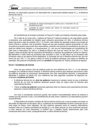 UNIVERSIDADE DA CIDADE DE UNIÃO DA VITÓRIA TERMODINÂMICA
Patric Schürhaus 190
térmicos, um reservatório quente e um reservatório frio, e desenvolve trabalho líquido Wciclo. A eficiência
térmica do ciclo é
1ciclo C
H H
W Q
Q Q
η = = − ( 6.3 )
QC
quantidade de energia descarregada do sistema para o reservatório frio por
transferência de calor
QH
quantidade de energia recebida pelo sistema do reservatório quente por
transferência de calor
As transferências de energia mostradas na Figura 6.7 estão nas direções indicadas pelas setas.
Se o valor de QC fosse zero, o sistema da Figura 6.7 retiraria energia QH do reservatório quente
e produziria uma quantidade de trabalho igual, enquanto percorresse um ciclo. A eficiência térmica
deste ciclo teria o valor da unidade (100 [ % ]). Porém, este método de operação violaria o enunciado de
Kelvin–Planck e, portanto, não é permitido. Segue–se que para qualquer sistema executando um ciclo
de potência enquanto opera entre dois reservatórios, somente uma parcela da transferência de calor QH
pode ser obtida como trabalho, e a remanescente, QC, tem que ser descarregada por transferência de
calor para o reservatório frio. Isto é, a eficiência térmica tem que ser menor do que 100 [ % ]. Para
chegar a esta conclusão não foi necessário (1) identificar a natureza da substância contida no sistema,
(2) especificar a série exata de processos que compõem o ciclo, ou (3) indicar se os processos são
processos reais ou de alguma forma idealizados. A conclusão de que a eficiência térmica tem que ser
menor do que 100 [ % ] se aplica a todos os ciclos de potência quaisquer que sejam os detalhes da
operação. Isto pode ser considerado como um corolário da Segunda Lei. Outros corolários se seguem.
6.4.2.1 Corolários de Carnot
Uma vez que nenhum ciclo de potência pode ter uma eficiência de 100 [ % ], é de interesse
investigar–se a eficiência teórica máxima. A eficiência teórica máxima para sistemas percorrendo ciclos
de potência enquanto se comunicam termicamente com dois reservatórios térmicos a temperaturas
diferentes é avaliada na Seção 6.6, com referência aos dois seguintes corolários da Segunda Lei,
chamados corolários de Carnot.
▪ A eficiência térmica de um ciclo de potência irreversível é sempre menor do que a eficiência
térmica de um ciclo de potência reversível quando cada um opera entre os mesmos dois
reservatórios térmicos.
▪ Todos os ciclos de potência reversíveis operando entre os mesmos dois reservatórios térmicos
possuem a mesma eficiência térmica.
Um ciclo é considerado reversível quando não existem irreversibilidades dentro do sistema à
medida que ele percorre o ciclo, e as transferências de calor entre o sistema e os reservatórios ocorrem
reversivelmente.
A idéia básica do primeiro corolário de Carnot está de acordo com o que se espera com base na
discussão da Segunda Lei até agora. Isto é, a presença de irreversibilidades durante a execução de um
ciclo exige um preço, como esperado. Se dois sistemas operando entre os mesmos reservatórios
recebem cada um a mesma quantidade de energia QH e um deles executa um ciclo reversível enquanto
o outro executa um ciclo irreversível, é intuitivo que o trabalho líquido desenvolvido pelo ciclo
irreversível será menor e terá, conseqüentemente, a menor eficiência térmica.
 
