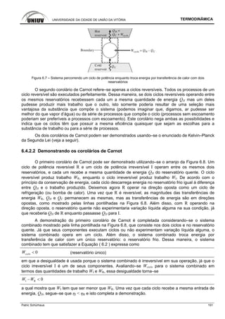UNIVERSIDADE DA CIDADE DE UNIÃO DA VITÓRIA TERMODINÂMICA
Patric Schürhaus 191
Figura 6.7 – Sistema percorrendo um ciclo de potência enquanto troca energia por transferência de calor com dois
reservatórios
O segundo corolário de Carnot refere–se apenas a ciclos reversíveis. Todos os processos de um
ciclo reversível são executados perfeitamente. Dessa maneira, se dois ciclos reversíveis operando entre
os mesmos reservatórios recebessem cada um a mesma quantidade de energia QH mas um deles
pudesse produzir mais trabalho que o outro, isto somente poderia resultar de uma seleção mais
vantajosa da substância que compõe o sistema (podemos imaginar que, digamos, ar pudesse ser
melhor do que vapor d’água) ou da série de processos que compõe o ciclo (processos sem escoamento
poderiam ser preferíveis a processos com escoamento). Este corolário nega ambas as possibilidades e
indica que os ciclos têm que possuir a mesma eficiência quaisquer que sejam as escolhas para a
substância de trabalho ou para a série de processos.
Os dois corolários de Carnot podem ser demonstrados usando–se o enunciado de Kelvin–Planck
da Segunda Lei (veja a seguir).
6.4.2.2 Demonstrando os corolários de Carnot
O primeiro corolário de Carnot pode ser demonstrado utilizando–se o arranjo da Figura 6.8. Um
ciclo de potência reversível R e um ciclo de potência irreversível I operam entre os mesmos dois
reservatórios, e cada um recebe a mesma quantidade de energia QH do reservatório quente. O ciclo
reversível produz trabalho WR, enquanto o ciclo irreversível produz trabalho WI. De acordo com o
princípio da conservação de energia, cada ciclo descarrega energia no reservatório frio igual à diferença
entre QH e o trabalho produzido. Deixemos agora R operar na direção oposta como um ciclo de
refrigeração (ou bomba de calor). Uma vez que R é reversível, as magnitudes das transferências de
energia WR, QH e QC permanecem as mesmas, mas as transferências de energia são em direções
opostas, como mostrado pelas linhas pontilhadas na Figura 6.8. Além disso, com R operando na
direção oposta, o reservatório quente não experimentaria variação líquida alguma na sua condição, já
que receberia QH de R enquanto passasse QH para I.
A demonstração do primeiro corolário de Carnot é completada considerando–se o sistema
combinado mostrado pela linha pontilhada na Figura 6.8, que consiste nos dois ciclos e no reservatório
quente. Já que seus componentes executam ciclos ou não experimentam variação líquida alguma, o
sistema combinado opera em um ciclo. Além disso, o sistema combinado troca energia por
transferência de calor com um único reservatório: o reservatório frio. Dessa maneira, o sistema
combinado tem que satisfazer a Equação ( 6.2 ) expressa como
0cicloW < (reservatório único)
em que a desigualdade é usada porque o sistema combinado é irreversível em sua operação, já que o
ciclo irreversível I é um de seus componentes. Avaliando–se Wciclo para o sistema combinado em
termos das quantidades de trabalho WI e WR, essa desigualdade torna–se
I R 0W W− <
a qual mostra que WI tem que ser menor que WR. Uma vez que cada ciclo recebe a mesma entrada de
energia, QH, segue–se que ηI < ηR e isto completa a demonstração.
 