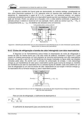 UNIVERSIDADE DA CIDADE DE UNIÃO DA VITÓRIA TERMODINÂMICA
Patric Schürhaus 192
O segundo corolário de Carnot pode ser demonstrado, de maneira análoga, considerando–se
dois ciclos reversíveis quaisquer R1 e R2 operando entre os mesmos dois reservatórios. Então, se
deixarmos R1, desempenhar o papel de R, e R2 o papel de I no raciocínio anterior, um sistema
combinado consistindo nos dois ciclos e no reservatório quente que tem que obedecer à Equação ( 6.2 )
pode ser formado. Porém, ao aplicar–se a Equação ( 6.2 ) a este sistema combinado, a igualdade é
aplicada porque o sistema é reversível em sua operação. Assim, pode–se concluir que WR1 = WR2, e
conseqüentemente, ηR1 = ηR2. Os detalhes são deixados como um exercício.
Figura 6.8 – Desenho para demonstrar que um ciclo reversível R é mais eficiente do que um ciclo irreversível I quando ambos
operam entre os mesmos dois reservatórios
6.4.3 Ciclos de refrigeração e bomba de calor interagindo com dois reservatórios
A Segunda Lei da Termodinâmica coloca limites no desempenho de ciclos de refrigeração e
bomba de calor da mesma forma que o faz para ciclos de potência. Considere a Figura 6.9, a qual
mostra um sistema percorrendo um ciclo enquanto se comunica termicamente com dois reservatórios
térmicos, um quente e outro frio. As transferências de energia mostradas na figura estão nas direções
indicadas pelas setas. De acordo com o princípio da conservação de energia, o ciclo descarrega
energia QH por transferência de calor para o reservatório quente igual à soma da energia QC recebida
por transferência de calor do reservatório frio e a entrada líquida de trabalho. Este ciclo poderia ser um
ciclo de refrigeração ou um ciclo de bomba de calor, dependendo se sua função é remover energia QC
do reservatório frio ou fornecer energia QH para o reservatório quente.
Figura 6.9 – Sistema percorrendo um ciclo de refrigeração ou de bomba de calor enquanto troca energia por transferência de
calor com dois reservatórios
Para um ciclo de refrigeração, o coeficiente de desempenho é
C C
ciclo H C
Q Q
W Q Q
β = =
−
( 6.4 )
O coeficiente de desempenho para uma bomba de calor é
 