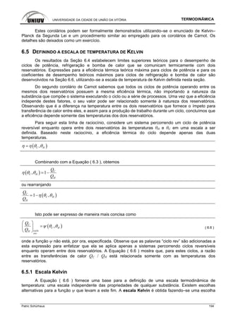 UNIVERSIDADE DA CIDADE DE UNIÃO DA VITÓRIA TERMODINÂMICA
Patric Schürhaus 194
Estes corolários podem ser formalmente demonstrados utilizando–se o enunciado de Kelvin–
Planck da Segunda Lei e um procedimento similar ao empregado para os corolários de Carnot. Os
detalhes são deixados como um exercício.
6.5 DEFININDO A ESCALA DE TEMPERATURA DE KELVIN
Os resultados da Seção 6.4 estabelecem limites superiores teóricos para o desempenho de
ciclos de potência, refrigeração e bomba de calor que se comunicam termicamente com dois
reservatórios. Expressões para a eficiência térmica teórica máxima para ciclos de potência e para os
coeficientes de desempenho teóricos máximos para ciclos de refrigeração e bomba de calor são
desenvolvidos na Seção 6.6, utilizando–se a escala de temperatura de Kelvin definida nesta seção.
Do segundo corolário de Carnot sabemos que todos os ciclos de potência operando entre os
mesmos dois reservatórios possuem a mesma eficiência térmica, não importando a natureza da
substância que compõe o sistema executando o ciclo ou a série de processos. Uma vez que a eficiência
independe destes fatores, o seu valor pode ser relacionado somente à natureza dos reservatórios.
Observando que é a diferença na temperatura entre os dois reservatórios que fornece o ímpeto para
transferência de calor entre eles, e assim para a produção de trabalho durante um ciclo, concluímos que
a eficiência depende somente das temperaturas dos dois reservatórios.
Para seguir esta linha de raciocínio, considere um sistema percorrendo um ciclo de potência
reversível enquanto opera entre dois reservatórios às temperaturas θH e θC em uma escala a ser
definida. Baseado neste raciocínio, a eficiência térmica do ciclo depende apenas das duas
temperaturas.
( ),C Hη η θ θ=
Combinando com a Equação ( 6.3 ), obtemos
( ), 1 C
C H
H
Q
Q
η θ θ = −
ou rearranjando
( )1 ,C
C H
H
Q
Q
η θ θ= −
Isto pode ser expresso de maneira mais concisa como
( ),C
C H
cicloH
rev
Q
Q
ψ θ θ
⎛ ⎞
=⎜ ⎟
⎝ ⎠
( 6.6 )
onde a função ψ não está, por ora, especificada. Observe que as palavras “ciclo rev” são adicionadas a
esta expressão para enfatizar que ela se aplica apenas a sistemas percorrendo ciclos reversíveis
enquanto operam entre dois reservatórios. A Equação ( 6.6 ) mostra que, para estes ciclos, a razão
entre as transferências de calor QC / QH está relacionada somente com as temperaturas dos
reservatórios.
6.5.1 Escala Kelvin
A Equação ( 6.6 ) fornece uma base para a definição de uma escala termodinâmica de
temperatura: uma escala independente das propriedades de qualquer substância. Existem escolhas
alternativas para a função ψ que levam a este fim. A escala Kelvin é obtida fazendo–se uma escolha
 