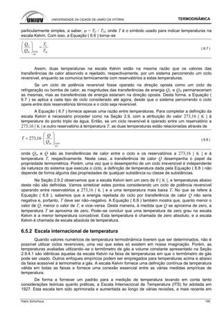 UNIVERSIDADE DA CIDADE DE UNIÃO DA VITÓRIA TERMODINÂMICA
Patric Schürhaus 195
particularmente simples, a saber, ψ = TC / TH, onde T é o símbolo usado para indicar temperaturas na
escala Kelvin. Com isso, a Equação ( 6.6 ) torna–se
C C
cicloH H
rev
Q T
Q T
⎛ ⎞
=⎜ ⎟
⎝ ⎠
( 6.7 )
Assim, duas temperaturas na escala Kelvin estão na mesma razão que os valores das
transferências de calor absorvido e rejeitado, respectivamente, por um sistema percorrendo um ciclo
reversível, enquanto se comunica termicamente com reservatórios a estas temperaturas.
Se um ciclo de potência reversível fosse operado na direção oposta como um ciclo de
refrigeração ou bomba de calor, as magnitudes das transferências de energia QC e QH permaneceriam
as mesmas, mas as transferências de energia estariam na direção oposta. Desta forma, a Equação (
6.7 ) se aplica a cada tipo de ciclo considerado até agora, desde que o sistema percorrendo o ciclo
opere entre dois reservatórios térmicos e o ciclo seja reversível.
A Equação ( 6.7 ) fornece apenas uma razão entre temperaturas. Para completar a definição da
escala Kelvin é necessário proceder como na Seção 2.9, com a atribuição do valor 273,16 [ K ] à
temperatura do ponto triplo da água. Então, se um ciclo reversível é operado entre um reservatório a
273,16 [ K ] e outro reservatório à temperatura T, as duas temperaturas estão relacionadas através de
273,16
ciclopt
rev
Q
T
Q
⎛ ⎞
= ⋅⎜ ⎟⎜ ⎟
⎝ ⎠
( 6.8 )
onde Qpt e Q são as transferências de calor entre o ciclo e os reservatórios a 273,16 [ K ] e à
temperatura T, respectivamente. Neste caso, a transferência de calor Q desempenha o papel da
propriedade termométrica. Porém, uma vez que o desempenho de um ciclo irreversível é independente
da natureza do sistema que executa o ciclo, a definição de temperatura dada pela Equação ( 6.8 ) não
depende de forma alguma das propriedades de qualquer substância ou classe de substâncias.
Na Seção 2.9.2 observamos que a escala Kelvin tem um zero de 0 [ K ], e temperaturas abaixo
desta não são definidas. Vamos sintetizar estes pontos considerando um ciclo de potência reversível
operando entre reservatórios a 273,16 [ K ] e a uma temperatura mais baixa T. No que se refere à
Equação ( 6.8 ), sabemos que a energia rejeitada do ciclo por transferência de calor Q não seria
negativa e, portanto, T deve ser não–negativo. A Equação ( 6.8 ) também mostra que, quanto menor o
valor de Q, menor o valor de T, e vice–versa. Desta maneira, à medida que Q se aproxima de zero, a
temperatura T se aproxima de zero. Pode–se concluir que uma temperatura de zero grau na escala
Kelvin é a menor temperatura concebível. Esta temperatura é chamada de zero absoluto, e a escala
Kelvin é chamada de escala absoluta de temperatura.
6.5.2 Escala internacional de temperatura
Quando valores numéricos de temperatura termodinâmica tiverem que ser determinados, não é
possível utilizar ciclos reversíveis, uma vez que estes só existem em nossa imaginação. Porém, as
temperaturas avaliadas utilizando–se o termômetro de gás a volume constante apresentado na Seção
2.9.4.1 são idênticas àquelas da escala Kelvin na faixa de temperaturas em que o termômetro de gás
pode ser usado. Outros enfoques empíricos podem ser empregados para temperaturas acima e abaixo
da faixa acessível à termometria a gás. A escala Kelvin fornece uma definição contínua de temperatura
válida em todas as faixas e fornece uma conexão essencial entre as várias medidas empíricas de
temperatura.
De forma a fornecer um padrão para a medição de temperatura levando em conta tanto
considerações teóricas quanto práticas, a Escala Internacional de Temperatura (ITS) foi adotada em
1927. Esta escala tem sido aprimorada e aumentada ao longo de várias revisões, a mais recente em
 