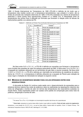 UNIVERSIDADE DA CIDADE DE UNIÃO DA VITÓRIA TERMODINÂMICA
Patric Schürhaus 196
1990. A Escala Internacional de Temperatura de 1990 (ITS–90) é definida de tal modo que a
temperatura nela medida condiz com a temperatura termodinâmica, cuja unidade é o kelvin, até os
limites de precisão das medições obteníveis em 1990. A ITS–90 é baseada nos valores de temperatura
atribuídos a vários pontos fixos reproduzíveis (Tabela 6.1 e Tabela 2.4). A interpolação entre as
temperaturas dos pontos fixos é efetuada por fórmulas que fornecem a relação entre as leituras de
instrumentos–padrão e os valores da ITS.
Tabela 6.1 – Definindo os Pontos Fixos da Escala Internaciona de Temperatura de 1990
T [ K ] Substância10
Estado11
3 a 5 He Ponto de pressão de vapor
13,8033 e–H2 Ponto triplo
≈17 e–H2 Ponto de pressão de vapor
≈20,3 e–H2 Ponto de pressão de vapor
24,5561 Ne Ponto triplo
54,3584 O2 Ponto triplo
83,8058 Ar Ponto triplo
234,3156 Hg Ponto triplo
273,16 H20 Ponto triplo
302,9146 Ga Ponto de fusão
429,7485 In Ponto de congelamento
505,078 Sn Ponto de congelamento
692,677 Zn Ponto de congelamento
933,473 Al Ponto de congelamento
1234,93 Ag Ponto de congelamento
1337,33 Au Ponto de congelamento
1357,77 Cu Ponto de congelamento
Na faixa entre 0,65 e 5,0 [ K ], a ITS–90 é definida por equações que fornecem a temperatura
como funções das pressões de vapor de isótopos particulares de hélio. A faixa entre 3,0 e 24,5561 [ K ]
é baseada em medições utilizando–se um termômetro de gás hélio a volume constante. Na faixa entre
13,8033 e 1234,93 [ K ], a ITS–90 é definida por intermédio de termômetros de resistência de platina.
Acima de 1234,93 [ K ] a temperatura é definida utilizando–se a equação de Planck para radiação de
corpo negro e medições da intensidade de radiação no espectro visível.
6.6 MEDIDAS DE DESEMPENHO MÁXIMO PARA CICLOS OPERANDO ENTRE DOIS
RESERVATÓRIOS
A discussão da Seção 6.4 continua nesta seção com o desenvolvimento de expressões para a
eficiência térmica máxima dos ciclos de potência e para os coeficientes de desempenho máximos dos
ciclos de refrigeração e bomba de calor em termos das temperaturas dos reservatórios avaliadas na
escala Kelvin. Estas expressões podem ser usadas como padrão de comparação para ciclos reais de
potência, refrigeração e bomba de calor.
10
He denota
3
He ou
4
He; e–H2 é hidrogênio na concentração de equilíbrio das formas orto e paramolecular.
11
Ponto triplo: temperatura na qual as fases sólida, líquida e vapor estão em equilíbrio. Ponto de fusão, ponto de congelamento:
temperatura, a uma pressão de 101,325 [ kPa ], na qual as fases sólida e líquida estão em equilíbrio. Fonte: H. Preston–Thomas, “The
International Temperature Scale of 1990 (ITS–90)”, Metrologia 27, 3–10 (1990).
 