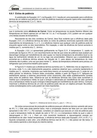 UNIVERSIDADE DA CIDADE DE UNIÃO DA VITÓRIA TERMODINÂMICA
Patric Schürhaus 197
6.6.1 Ciclos de potência
A substituição da Equação ( 6.7 ) na Equação ( 6.3 ) resulta em uma expressão para a eficiência
térmica de um sistema que percorre um ciclo de potência reversível enquanto opera entre reservatórios
térmicos às temperaturas TH e TC. Isto é,
1 C
máx
H
T
T
η = − ( 6.9 )
que é conhecida como eficiência de Carnot. Como as temperaturas na escala Rankine diferem das
temperaturas em Kelvin apenas por um fator de 1,8, os T na Equação ( 6.9 ) podem ser em qualquer
uma destas escalas de temperatura.
Recordando–se dos dois corolários de Carnot, deve ficar evidente que a eficiência dada pela
Equação ( 6.9 ) é a eficiência térmica de todos os ciclos de potência reversíveis operando entre dois
reservatórios às temperaturas TH e TC, e a eficiência máxima que qualquer ciclo de potência pode ter
enquanto operar entre os dois reservatórios. Por inspeção, o valor da eficiência de Carnot aumenta à
medida que TH aumenta e/ou TC diminui.
A Equação ( 6.9 ) é apresentada graficamente na Figura 6.11. A temperatura TC usada na
construção da figura é 298 [ K ] em reconhecimento ao fato de que ciclos de potência reais acabam por
descarregar energia por transferência de calor quase na mesma temperatura da atmosfera local ou da
água de resfriamento retirada de um rio ou lago nas proximidades. Observe que a possibilidade de
aumentar–se a eficiência térmica através da redução de TC para abaixo da temperatura do meio
ambiente não é prático, uma vez que para manter TC abaixo da temperatura ambiente seria preciso um
refrigerador que consumiria trabalho para operar.
A Figura 6.11 mostra que a eficiência térmica aumenta com TH. Referindo–nos ao segmento a–b
da curva, onde TH e η são relativamente pequenos, podemos observar que η aumenta rapidamente à
medida que TH aumenta, mostrando que nesta faixa mesmo um aumento pequeno em TH pode ter um
efeito grande na eficiência. Embora estas conclusões, obtidas a partir da Figura 6.11, apliquem–se
estritamente apenas a sistemas percorrendo ciclos reversíveis, elas estão qualitativamente corretas
para ciclos de potência reais. Observa–se que as eficiências térmicas dos ciclos reais aumentam à
medida que a temperatura média na qual a energia é adicionada por transferência de calor aumenta
e/ou a temperatura média na qual a energia é descarregada por transferência de calor diminui. Contudo,
maximizar a eficiência térmica de um ciclo de potência pode não ser um objetivo principal. Na prática,
outras considerações como custo podem ser mais importantes.
Figura 6.11 – Eficiência de Carnot versus TH, para TC = 298 [ K ]
Os ciclos convencionais de produção de potência possuem eficiência térmica variando até cerca
de 40 [ % ]. Este valor pode parecer baixo, mas a comparação deveria ser feita com um valor–limite
apropriado e não 100 [ % ]. Por exemplo, considere um sistema que executa um ciclo de potência para
o qual a temperatura média de adição de calor é 745 [ K ] e a temperatura média na qual o calor é
descarregado é 298 [ K ]. Para um ciclo reversível recebendo e descarregando energia por
transferência de calor nestas temperaturas, a eficiência térmica dada pela Equação ( 6.9 ) é 60 [ % ].
Quando comparada a este valor, uma eficiência térmica real de 40 [ % ] não parece ser tão baixa. O
ciclo estaria operando a dois terços do máximo teórico.
 
