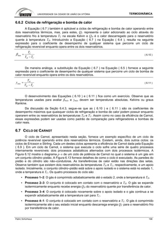 UNIVERSIDADE DA CIDADE DE UNIÃO DA VITÓRIA TERMODINÂMICA
Patric Schürhaus 198
6.6.2 Ciclos de refrigeração e bomba de calor
A Equação ( 6.7 ) também é aplicável a ciclos de refrigeração e bomba de calor operando entre
dois reservatórios térmicos, mas, para estes, QC representa o calor adicionado ao ciclo através do
reservatório frio à temperatura TC na escala Kelvin e QH é o calor descarregado para o reservatório
quente à temperatura TH. Introduzindo a Equação ( 6.7 ) na Equação ( 6.4 ), resulta na seguinte
expressão para o coeficiente de desempenho de qualquer sistema que percorre um ciclo de
refrigeração reversível enquanto opera entre os dois reservatórios.
C
máx
H C
T
T T
β =
−
( 6.10 )
De maneira análoga, a substituição da Equação ( 6.7 ) na Equação ( 6.5 ) fornece a seguinte
expressão para o coeficiente de desempenho de qualquer sistema que percorre um ciclo de bomba de
calor reversível enquanto opera entre os dois reservatórios.
H
máx
H C
T
T T
γ =
−
( 6.11 )
O desenvolvimento das Equações ( 6.10 ) e ( 6.11 ) fica como um exercício. Observe que as
temperaturas usadas para avaliar βmáx e γmáx devem ser temperaturas absolutas, Kelvins ou graus
Rankine.
Da discussão da Seção 6.4.3, segue–se que as ( 6.10 ) e ( 6.11 ) são os coeficientes de
desempenho máximos que quaisquer ciclos de refrigeração e bomba de calor podem possuir enquanto
operarem entre os reservatórios às temperaturas TH e TC. Assim como no caso da eficiência de Carnot,
essas expressôes podem ser usadas como padrão de comparação para refrigeradores e bombas de
calor reais.
6.7 CICLO DE CARNOT
O ciclo de Carnot, apresentado nesta seção, fornece um exemplo específico de um ciclo de
potência reversível operando entre dois reservatórios térmicos. Existem, ainda, dois outros ciclos: os
ciclos de Ericsson e Stirling. Cada um destes ciclos apresenta a eficiência de Carnot dada pela Equação
( 6.9 ). Em um ciclo de Carnot, o sistema que executa o ciclo sofre uma série de quatro processos
internamente reversíveis: dois processos adiabáticos alternados com dois processos isotérmicos. A
Figura 6.12 mostra o diagrama p–υ de um ciclo de potência de Carnot no qual o sistema é um gás em
um conjunto cilindro–pistão. A Figura 6.13 fornece detalhes de como o ciclo é executado. As paredes do
pistão e do cilindro são não–condutoras. As transferências de calor estão nas direções das setas.
Observe também que existem dois reservatórios às temperaturas TH e TC, respectivamente, e um apoio
isolado. Inicialmente, o conjunto cilindro–pistão está sobre o apoio isolado e o sistema está no estado 1,
onde a temperatura é TC. Os quatro processos do ciclo são
▪ Processo 1–2: O gás é comprimido adiabaticamente até o estado 2, onde a temperatura é TH.
▪ Processo 2–3: O conjunto é colocado em contato com o reservatório a TH. O gás se expande
isotermicamente enquanto recebe energia QH do reservatório quente por transferência de calor.
▪ Processo 3–4: O conjunto é colocado novamente sobre o apoio isolado e o gás continua a se
expandir adiabaticamente até a temperatura cair para TC.
▪ Processo 4–1: O conjunto é colocado em contato com o reservatório a TC. O gás é comprimido
isotermicamente até o seu estado inicial enquanto descarrega energia QC para o reservatório frio
por transferência de calor.
 