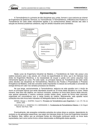 CENTRO UNIVERSITÁRIO DE UNIÃO DA VITÓRIA TERMODINÂMICA
Patric Schürhaus 1
Apresentação
A Termodinâmica é a primeira de três disciplinas que, juntas, formam o que costuma–se chamar
de Engenharia de Sistemas Térmicos, ou Termociências. A Termodinâmica, a Mecânica dos Fluidos e a
Transferência de Calor estão intimamente ligadas e os conhecimentos destas ciências são úteis à
solução de diversos problemas cotidianos, seja em âmbito industrial como doméstico.
Thermal Systems Engineering
Analysis directed to
Design
Operations/Maintenance
Marketing/Sales
Costing
Conservation of mass
Conservation of energy
Second law of thermodynamics
Properties
Thermodynamics
Fluid Mechanics
Fluid statics
Conservation of momentum
Mechanical energy equation
Similitude and modeling
Heat Transfer
Conduction
Convection
Radiation
Multiple Modes
HEATTRANSFER
THE
RM
O
FLUIDS
Neste curso de Engenharia Industrial da Madeira, a Transferência de Calor não possui uma
cadeira exclusiva para o seu estudo, em virtude da especificidade do tema, que é de interesse mais
direto da Engenharia Mecânica, e da necessidade de ocupar a grade com outros assuntos mais
intimamente ligados ao curso. Por esta razão, os principais tópicos de Transferência de Calor serão
vistos diluídos nas disciplinas de Termodinâmica, Mecânica dos Fluidos e Propriedades e Produtos
Energéticos da Madeira, onde tais conceitos serão importantes no estudo da combustão e conversão da
energia térmica em calor nos variados processos da indústria.
No que tange, exclusivamente, à Termodinâmica, elaborou–se esta apostila com o intuíto de
reunir os principais tópicos que serão abordados durante as 70 horas desta disciplina no curso. Desta
maneira, esta obra não objetiva, em nenhum momento, substituir os livros texto acerca deste assunto,
mas apenas apresentar o mesmo contéudo contido nestas obras, porém de forma mais resumida,
organizada em concordância com a carga horária da cadeira. Basicamente, esta apostila reúne
conteúdos dos dois livros texto indicados na bibliografia básica da disciplina, que são:
MORAN, Michael J.; SHAPIRO, Howard N.. Princípios de Termodinâmica para Engenharia. 4. ed. LTC: Rio de
Janeiro, 2002.
VAN WYLEN, G. J.; SONNTAG, R. E.; BORGNAKKE, C.. Fundamentos da Termodinâmica Clássica. 4. Ed. Edgard
Blücher: São Paulo, 1995
Eventualmente, são anexados conteúdos extraídos de outras obras ou autores, dependendo do
contexto ou de aplicações específicas, que sejam de interesse direto do Curso de Engenharia Industrial
da Madeira. Mas, ratifico que as principais fontes de informação continuam sendo os livros texto
supracitados, bem como outros livros e obras relacionadas na Bibliografia desta apostila.
 