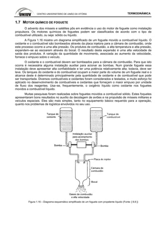 CENTRO UNIVERSITÁRIO DE UNIÃO DA VITÓRIA TERMODINÂMICA
1.7 MOTOR QUÍMICO DE FOGUETE
O advento dos mísseis e satélites pôs em evidência o uso do motor de foguete como instalação
propulsora. Os motores químicos de foguetes podem ser classificados de acordo com o tipo de
combustível utilizado, ou seja: sólido ou líquido.
A Figura 1.16 mostra um diagrama simplificado de um foguete movido a combustível líquido. O
oxidante e o combustível são bombeados através da placa injetora para a câmara de combustão, onde
este processo ocorre a uma alta pressão. Os produtos de combustão, a alta temperatura e alta pressão,
expandem–se ao escoarem através do bocal. O resultado desta expansão é uma alta velocidade de
saída dos produtos. A variação da quantidade de movimento, associada ao aumento da velocidade,
fornece o empuxo sobre o veículo.
O oxidante e o combustível devem ser bombeados para a câmara de combustão. Para que isto
ocorra é necessária alguma instalação auxiliar para acionar as bombas. Num grande foguete essa
instalação deve apresentar alta confiabilidade e ter uma potência relativamente alta; todavia, deve ser
leve. Os tanques do oxidante e do combustível ocupam a maior parte do volume de um foguete real e o
alcance deste é determinado principalmente pela quantidade de oxidante e de combustível que pode
ser transportada. Diversos combustíveis e oxidantes foram considerados e testados, e muito esforço foi
aplicado no desenvolvimento de combustíveis e oxidantes que forneçam o maior empuxo por unidade
de fluxo dos reagentes. Usa–se, frequentemente, o oxigênio líquido como oxidante nos foguetes
movidos a combustível líquido.
Muitas pesquisas foram realizadas sobre foguetes movidos a combustível sólido. Estes foquetes
apresentaram bons resultados no auxílio da decolagem de aviões e na propulsão de mísseis militares e
veículos espaciais. Eles são mais simples, tanto no equipamento básico requerido para a operação,
quanto nos problemas de logística envolvidos no seu uso.
Figura 1.16 – Diagrama esquemático simplificado de um foguete com propelente líquido (Fonte: [ 8.8 ])
 