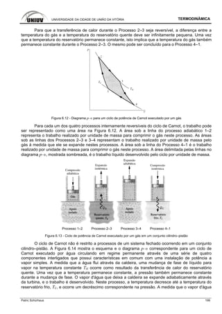 UNIVERSIDADE DA CIDADE DE UNIÃO DA VITÓRIA TERMODINÂMICA
Patric Schürhaus 199
Para que a transferência de calor durante o Processo 2–3 seja reversível, a diferença entre a
temperatura do gás e a temperatura do reservatório quente deve ser infinitamente pequena. Uma vez
que a temperatura do reservatório permanece constante, isto implica que a temperatura do gás também
permanece constante durante o Processo 2–3. O mesmo pode ser concluído para o Processo 4–1.
Figura 6.12 - Diagrama p–υ para um ciclo de potência de Carnot executado por um gás
Para cada um dos quatro processos internamente reversíveis do ciclo de Carnot, o trabalho pode
ser representado como uma área na Figura 6.12. A área sob a linha do processo adiabático 1–2
representa o trabalho realizado por unidade de massa para comprimir o gás neste processo. As áreas
sob as linhas dos Processos 2–3 e 3–4 representam o trabalho realizado por unidade de massa pelo
gás à medida que ele se expande nestes processos. A área sob a linha do Processo 4–1 é o trabalho
realizado por unidade de massa para comprimir o gás neste processo. A área delimitada pelas linhas no
diagrama p–υ, mostrada sombreada, é o trabalho líquido desenvolvido pelo ciclo por unidade de massa.
Processo 1–2 Processo 2–3 Processo 3–4 Processo 4–1
Figura 6.13 - Ciclo de potência de Carnot executado por um gás em um conjunto cilindro–pistão
O ciclo de Carnot não é restrito a processos de um sistema fechado ocorrendo em um conjunto
cilindro–pistão. A Figura 6.14 mostra o esquema e o diagrama p–υ correspondente para um ciclo de
Carnot executado por água circulando em regime permanente através de uma série de quatro
componentes interligados que possui características em comum com uma instalação de potência a
vapor simples. A medida que a água flui através da caldeira, uma mudança de fase de líquido para
vapor na temperatura constante TH ocorre como resultado da transferência de calor do reservatório
quente. Uma vez que a temperatura permanece constante, a pressão também permanece constante
durante a mudança de fase. O vapor d'água que deixa a caldeira se expande adiabaticamente através
da turbina, e o trabalho é desenvolvido. Neste processo, a temperatura decresce até a temperatura do
reservatório frio, TC, e ocorre um decréscimo correspondente na pressão. A medida que o vapor d'água
 