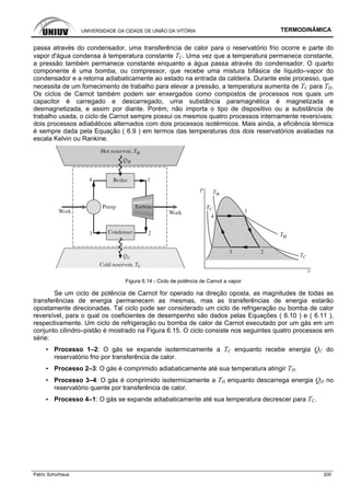 UNIVERSIDADE DA CIDADE DE UNIÃO DA VITÓRIA TERMODINÂMICA
Patric Schürhaus 200
passa através do condensador, uma transferência de calor para o reservatório frio ocorre e parte do
vapor d'água condensa à temperatura constante TC. Uma vez que a temperatura permanece constante,
a pressão também permanece constante enquanto a água passa através do condensador. O quarto
componente é uma bomba, ou compressor, que recebe uma mistura bifásica de líquido–vapor do
condensador e a retorna adiabaticamente ao estado na entrada da caldeira. Durante este processo, que
necessita de um fornecimento de trabalho para elevar a pressão, a temperatura aumenta de TC para TH.
Os ciclos de Carnot também podem ser enxergados como compostos de processos nos quais um
capacitor é carregado e descarregado, uma substância paramagnética é magnetizada e
desmagnetizada, e assim por diante. Porém, não importa o tipo de dispositivo ou a substância de
trabalho usada, o ciclo de Carnot sempre possui os mesmos quatro processos internamente reversíveis:
dois processos adiabáticos alternados com dois processos isotérmicos. Mais ainda, a eficiência térmica
é sempre dada pela Equação ( 6.9 ) em termos das temperaturas dos dois reservatórios avaliadas na
escala Kelvin ou Rankine.
Figura 6.14 - Ciclo de potência de Carnot a vapor
Se um ciclo de potência de Carnot for operado na direção oposta, as magnitudes de todas as
transferências de energia permanecem as mesmas, mas as transferências de energia estarão
opostamente direcionadas. Tal ciclo pode ser considerado um ciclo de refrigeração ou bomba de calor
reversível, para o qual os coeficientes de desempenho são dados pelas Equações ( 6.10 ) e ( 6.11 ),
respectivamente. Um ciclo de refrigeração ou bomba de calor de Carnot executado por um gás em um
conjunto cilindro–pistão é mostrado na Figura 6.15. O ciclo consiste nos seguintes quatro processos em
série:
▪ Processo 1–2: O gás se expande isotermicamente a TC enquanto recebe energia QC do
reservatório frio por transferência de calor.
▪ Processo 2–3: O gás é comprimido adiabaticamente até sua temperatura atingir TH.
▪ Processo 3–4: O gás é comprimido isotermicamente a TH enquanto descarrega energia QH no
reservatório quente por transferência de calor.
▪ Processo 4–1: O gás se expande adiabaticamente até sua temperatura decrescer para TC.
 