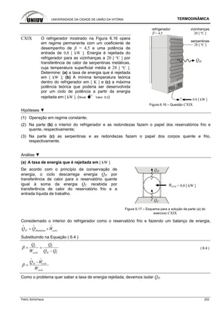 UNIVERSIDADE DA CIDADE DE UNIÃO DA VITÓRIA TERMODINÂMICA
Patric Schürhaus 202
refrigerador
= 4,5
serpentinas
0.8 [ kW ]+
QH
28 [ ºC ]
vizinhanças
20 [ ºC ]
CXIX O refrigerador mostrado na Figura 6.16 opera
em regime permanente com um coeficiente de
desempenho de β = 4,5 e uma potência de
entrada de 0,8 [ kW ]. Energia é rejeitada do
refrigerador para as vizinhanças a 20 [ ºC ] por
transferência de calor de serpentinas metálicas,
cuja temperatura superficial média é 28 [ ºC ].
Determine: (a) a taxa de energia que é rejeitada
em [ kW ]; (b) A mínima temperatura teórica
dentro do refrigerador em [ K ] e (c) a máxima
potência teórica que poderia ser desenvolvida
por um ciclo de potência a partir da energia
rejeitada em [ kW ]. (Nível: Valor: 5,0)
Figura 6.16 – Questão CXIX
Hipóteses ▼
(1) Operação em regime constante;
(2) Na parte (b) o interior do refrigerador e as redondezas fazem o papel dos reservatórios frio e
quente, respectivamente;
(3) Na parte (c) as serpentinas e as redondezas fazem o papel dos corpos quente e frio,
respectivamente.
Análise ▼
(a) A taxa de energia que é rejeitada em [ kW ]
QC
QH
= 0,8 [ kW ]Wciclo
De acordo com o princípio da conservação de
energia, o ciclo descarrega energia QH por
transferência de calor para o reservatório quente
igual à soma da energia QC recebida por
transferência de calor do reservatório frio e a
entrada líquida de trabalho.
Figura 6.17 – Esquema para a solução da parte (a) do
exercício CXIX
Considernado o interior do refrigerador como o reservatório frio e fazendo um balanço de energia,
alimentosH cicloQ Q W= +
i i i
Substituindo na Equação ( 6.4 )
C C
ciclo H C
Q Q
W Q Q
β = =
−
( 6.4 )
cicloH
ciclo
Q W
W
β
−
=
i i
Como o problema quer saber a taxa de energia rejeitada, devemos isolar QH
 