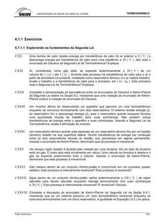 UNIVERSIDADE DA CIDADE DE UNIÃO DA VITÓRIA TERMODINÂMICA
Patric Schürhaus 205
6.7.1 Exercícios
6.7.1.1 Explorando os fundamentos da Segunda Lei
CXX Uma bomba de calor recebe energia por transferência de calor do ar exterior a 0 [ ºC ] e
descarrega energia por transferência de calor para uma residência a 20 [ ºC ]. Isto viola o
enunciado de Clausius da Segunda Lei da Termodinâmica? Explique.
CXXI Ar, considerado como gás ideal, se expande isotermicamente a 20 [ ºC ] de um
volume de 1 [ m3
] até 2 [ m3
]. Durante este processo há transferência de calor para o ar a
partir da atmosfera circundante, modelada como reservatório térmico, e o ar realiza trabalho.
Avalie o trabalho e a transferência de calor para o processo, em [ kJ / kg ]. Este processo
viola a Segunda Lei da Termodinâmica? Explique.
CXXII Complete a demonstração da equivalência entre os enunciados de Clausius e Kelvin-Planck
da Segunda Lei dados na Seção 6.2, mostrando que uma violação do enunciado de Kelvin-
Planck implica a violação do enunciado de Clausius.
CXXIII Um inventor afirma ter desenvolvido um aparelho que percorre um ciclo termodinâmico
enquanto se comunica termicamente com dois reservatórios. O sistema recebe energia QC
do reservatório frio e descarrega energia QH para o reservatório quente enquanto fornece
uma quantidade líquida de trabalho para suas vizinhanças. Não existem outras
transferências de energia entre o aparelho e suas vizinhanças. Usando a Segunda Lei da
Termodinâmica, avalie a afirmação do inventor.
CXXIV Um reservatório térmico quente está separado de um reservatório térmico frio por um bastão
cilíndrico isolado na sua superfície lateral. Ocorre transferência de energia por condução
entre os dois reservatórios através do bastão, que permanece em regime permanente.
Usando o enunciado de Kelvin-Planck, demonstre que tal processo é irreversível.
CXXV Um tanque rígido isolado é dividido pela metade por uma divisória. De um lado da divisória
está um gás. O outro lado está inicialmente em vácuo. Uma válvula na divisória é aberta e o
gás se expande preenchendo todo o volume. Usando o enunciado de Kelvin-Planck,
demonstre que este processo é irreversível.
CXXVI Gás metano dentro de um conjunto cilindro-pistão é comprimido em um processo quase-
estático. Este processo é internamente reversível? Este processo é reversível?
CXXVII Água dentro de um conjunto cilindro-pistão resfria isotermicamente a 100 [ ºC ] de vapor
saturado para líquido saturado enquanto interage termicamente com suas vizinhanças
a 20 [ ºC ]. Este processo é internamente reversível? É reversível? Discuta.
CXXVIII Complete a discussão do enunciado de Kelvin-Planck da Segunda Lei na Seção 6.4.1,
mostrando que se um sistema percorre um ciclo termodinâmico reversível enquanto se
comunica termicamente com um único reservatório, a igualdade na Equação ( 6.2 ) se aplica.
 