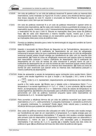 UNIVERSIDADE DA CIDADE DE UNIÃO DA VITÓRIA TERMODINÂMICA
Patric Schürhaus 206
CXXIX Um ciclo de potência I e um ciclo de potência reversível R operam entre os mesmos dois
reservatórios, como mostrado na Figura 6.8. O ciclo I possui uma eficiência térmica igual a
dois terços daquela do ciclo R. Usando o enunciado de Kelvin-Planck da Segunda Lei,
mostre que o ciclo I tem que ser irreversível.
CXXX Um ciclo de potência reversível R e um ciclo de potência irreversível I operam entre os
mesmos dois reservatórios. (a) Se cada ciclo recebe a mesma quantidade de energia QH do
reservatório quente, mostre que o ciclo I necessariamente descarrega mais energia QC para
o reservatório frio do que o ciclo R. Discuta as implicações disso para ciclos de potência
reais. (b) Se cada ciclo desenvolve o mesmo trabalho líquido, mostre que o ciclo I
necessariamente recebe mais energia QH do reservatório quente do que o ciclo R. Discuta
as implicações disso para ciclos de potência reais.
CXXXI Forneça os detalhes deixados para o leitor na demonstração do segundo corolário de Carnot
dado na Seção 6.4.2.
CXXXII Usando o enunciado de Kelvin-Planck da Segunda Lei da Termodinâmica, demonstre os
seguintes corolários: (a) O coeficiente de desempenho de um ciclo de refrigeração
irreversível é sempre menor do que o coeficiente de desempenho de um ciclo de refrigeração
reversível quando ambos trocam energia por transferência de calor com os mesmos dois
reservatórios. (b) Todos os ciclos de refrigeração reversíveis que operam entre os mesmos
dois reservatórios possuem o mesmo coeficiente de desempenho. (c) O coeficiente de
desempenho de um ciclo de bomba de calor irreversível é sempre menor do que o
coeficiente de desempenho de um ciclo de bomba de calor reversível quando ambos trocam
energia por transferência de calor com os mesmos dois reservatórios. (d) Todos os ciclos de
bomba de calor reversíveis que operam entre os mesmos dois reservatórios possuem o
mesmo coeficiente de desempenho.
CXXXIII Antes de apresentar a escala de temperatura agora conhecida como escala Kelvin, Kelvin
sugeriu uma escala logarítmica na qual a função ψ da Equação ( 6.6 ) toma a forma
exp
exp
C
H
θ
ψ
θ
= onde θH e θC representam, respectivamente, as temperaturas dos reservatórios
quente e frio nesta escala. (a) Mostre que a relação entre a temperatura Kelvin T e a
temperatura θ na escala logarítmica é lnT Cθ = + onde C é uma constante. (b) Na escala
Kelvin, as temperaturas variam de 0 a +∞. Determine a faixa de valores de temperatura na
escala logarítmica. (c) Obtenha uma expressão para a eficiência térmica de qualquer sistema
percorrendo um ciclo de potência reversível enquanto opera entre reservatórios às
temperaturas θH e θC na escala logarítmica.
CXXXIV Para aumentar a eficiência térmica de um ciclo de potência reversível que opera entre
reservatórios a TH e TC, você aumentaria TH enquanto mantivesse TC constante ou diminuiria
TC enquanto mantivesse TH constante? Existe algum limite natural para o aumento da
eficiência térmica que pudesse ser atingido desta forma?
CXXXV Dois ciclos de potência reversíveis são colocados em série. O primeiro ciclo recebe energia
por transferência de calor de um reservatório à temperatura TH e rejeita energia para um
reservatório a uma temperatura intermediária T. O segundo ciclo recebe a energia rejeitada
pelo primeiro ciclo do reservatório à temperatura T e rejeita energia para um reservatório à
temperatura TC menor do que T. Desenvolva uma expressão para a temperatura
intermediária T em termos de TH e TC quando (a) o trabalho líquido dos dois ciclos de
potência é igual; (b) as eficiências térmicas dos dois ciclos de potência são iguais.
 