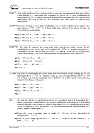 UNIVERSIDADE DA CIDADE DE UNIÃO DA VITÓRIA TERMODINÂMICA
Patric Schürhaus 207
CXXXVI Se a eficiência térmica de um ciclo de potência reversível que opera entre dois reservatórios
é indicada por ηmáx, desenvolva uma expressão em termos de ηmáx para o coeficiente de
desempenho de (a) um ciclo de refrigeração reversível que opera entre os mesmos dois
reservatórios; (b) uma bomba de calor reversível que opera entre os mesmos dois
reservatórios.
CXXXVII Os dados listados a seguir são reivindicados para um ciclo de potência que opera entre
reservatórios a 727 e 127 [ ºC ]. Para cada caso, determine se algum princípio da
Termodinâmica seria violado.
(a) QH = 600 [ kJ ], Wciclo = 200 [ kJ ], QC = 400 [ kJ ].
(b) QH = 400 [ kJ ], Wciclo = 240 [ kJ ], QC = 160 [ kJ ].
(c) QH = 400 [ kJ ], Wciclo = 210 [ kJ ], QC = 180 [ kJ ].
CXXXVIII Um ciclo de potência que opera entre dois reservatórios recebe energia QH por
transferência de calor de um reservatório quente a TH = 2000 [ K ] e rejeita energia QC por
transferência de calor para um reservatório frio a TC = 400 [ K ]. Para cada um dos seguintes
casos, determine se o ciclo opera reversivelmente, irreversivelmente ou é impossível:
(a) QH = 1200 [ kJ ], Wciclo = 1020 [ kJ ].
(b) QH = 1200 [ kJ ], QC = 240 [ kJ ].
(c) Wciclo = 1400 [ kJ ], QC = 600 [ kJ ]
(d) η = 40 [ % ]
CXXXIX Um ciclo de refrigeração que opera entre dois reservatórios recebe energia QC de um
reservatório frio a TC = 250 [ K ] e rejeita energia QH para um reservatório quente a TH = 300
[ K ]. Para cada um dos seguintes casos, determine se o ciclo opera reversivelmente,
irreversivelmente ou é impossível:
(a) QC = 1000 [ kJ ], Wciclo = 400 [ kJ ].
(b) QC = 1500 [ kJ ], QH = 1800 [ kJ ].
(c) QH = 1500 [ kJ ], Wciclo = 200 [ kJ ].
(d) β = 4.
CXL Um ciclo de potência reversível recebe QH de um reservatório quente à temperatura TH e
rejeita energia por transferência de calor para as vizinhanças à temperatura T0. O trabalho
desenvolvido pelo ciclo de potência é usado para acionar um ciclo de refrigeração que retira
QC de um reservatório frio à temperatura TC e descarrega energia por transferência de calor
para as mesmas vizinhanças a T0.
(a) Desenvolva uma expressão para a razão QC / QH em termos das razões de
temperatura TH / T0 e TC / T0.
(b) Faça um gráfico de QC / QH versus TH / T0 para TC / T0 = 0,85; 0,9 e 0,95, e versus TC / T0
para TH / T0 = 2, 3 e 4.
 