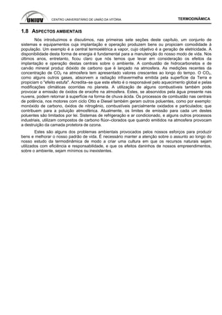 CENTRO UNIVERSITÁRIO DE UNIÃO DA VITÓRIA TERMODINÂMICA
1.8 ASPECTOS AMBIENTAIS
Nós introduzimos e discutimos, nas primeiras sete seções deste capítulo, um conjunto de
sistemas e equipamentos cuja implantação e operação produzem bens ou propiciam comodidade à
população. Um exemplo é a central termoelétrica a vapor, cujo objetivo é a geração de eletricidade. A
disponibilidade desta forma de energia é fundamental para a manutenção do nosso modo de vida. Nos
últimos anos, entretanto, ficou claro que nós temos que levar em consideração os efeitos da
implantação e operação destas centrais sobre o ambiente. A combustão de hidrocarbonetos e de
carvão mineral produz dióxido de carbono que é lançado na atmosfera. As medições recentes da
concentração de CO2 na atmosfera tem apresentado valores crescentes ao longo do tempo. O CO2,
como alguns outros gases, absorvem a radiação infravermelha emitida pela superfície da Terra e
propiciam o "efeito estufa". Acredita–se que este efeito é o responsável pelo aquecimento global e pelas
modificações climáticas ocorridas no planeta. A utilização de alguns combustíveis também pode
provocar a emissão de óxidos de enxofre na atmosfera. Estes, se absorvidos pela água presente nas
nuvens, podem retornar à superfície na forma de chuva ácida. Os processos de combustão nas centrais
de potência, nos motores com ciclo Otto e Diesel também geram outros poluentes, como por exemplo:
monóxido de carbono, óxidos de nitrogênio, combustíveis parcialmente oxidados e particulados; que
contribuem para a poluição atmosférica. Atualmente, os limites de emissão para cada um destes
poluentes são limitados por lei. Sistemas de refrigeração e ar condicionado, e alguns outros processos
industriais, utilizam compostos de carbono flúor–clorados que quando emitidos na atmosfera provocam
a destruição da camada protetora de ozona.
Estes são alguns dos problemas ambientais provocados pelos nossos esforços para produzir
bens e melhorar o nosso padrão de vida. É necessário manter a atenção sobre o assunto ao longo do
nosso estudo da termodinâmica de modo a criar uma cultura em que os recursos naturais sejam
utilizados com eficiência e responsabilidade, e que os efeitos daninhos de nossos empreendimentos,
sobre o ambiente, sejam mínimos ou inexistentes.
 