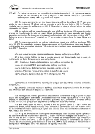 UNIVERSIDADE DA CIDADE DE UNIÃO DA VITÓRIA TERMODINÂMICA
Patric Schürhaus 209
CXLVII Em regime permanente, um novo ciclo de potência desenvolve 6 [ HP ] para uma taxa de
adição de calor de 400 [ Btu / min ], segundo o seu inventor. Se o ciclo opera entre
reservatórios a 2400 e 1000 [ ºR ], avalie esse invento.
5.31 Em regime permanente, um ciclo desenvolve uma potência de saída de 10 kW para uma
adição de calor à taxa de 10 kJ por ciclo de operação a partir de uma fonte a 1500 K. Energia é
rejeitada para a água de resfriamento a 300 K. Determine o número mínimo teórico de ciclos
necessários por minuto.
5.32 Um ciclo de potência proposto deverá ter uma eficiência térmica de 40%, enquanto recebe
energia por transferência de calor de vapor d'água condensando de vapor saturado para líquido
saturado à temperatura Te descarrega energia por transferência de calor para um lago próximo a 70°F.
Determine a menor temperatura T possível, em °F, e a pressão correspondente do vapor d'água, em
lbf/in2.
5.33 Em regime permanente, um ciclo de potência que possui uma eficiência térmica de 38%
gera 100 MW de eletricidade, enquanto descarrega energia por transferência de calor para água de
resfriamento a uma temperatura média de 70°F. A temperatura média do vapor que passa pela caldeira
é de 900°F. Determine
(a) a taxa na qual a energia é descarregada para a água de resfriamento, em Btu/h.
(b) a taxa mínima teórica na qual a energia poderia ser descarregada para a água de
resfriamento, em Btu/h. Compare com a taxa real e discuta.
5.34 Instalações de potência baseadas na conversão da temperatura do
oceano em energia (OTEC) geram potência a partir da ocorrência
natural da diminuição da temperatura da água dos oceanos com a pro
fundidade. Próximo à Flórida, a temperatura da superfície do oceano
é 27°C, enquanto à profundidade de 700 m a temperatura é 7°C.
(a) Determine a eficiência térmica máxima para qualquer ciclo de potência operando entre estas
temperaturas.
(b) A eficiência térmica de instalações de OTEC existentes é de aproximadamente 2%. Compare
esta informação com o resultado da parte (a) e comente.
¦
5.35 Instalações de potência geotérmicas captam fontes subterrâneas de água quente ou vapor
d'água para a produção de eletricidade. Uma dessas instalações recebe água quente a 167°C e rejeita
energia por transferência de calor para a atmosfera, que está a 13°C. Determine a eficiência térmica
máxima possível para qualquer ciclo de potência operando entre estas temperaturas.
5.36 Em certos locais no Alasca, durante o mês de janeiro, ventos a - 23°F podem ser
observados. Porém, vários metros abaixo do solo a temperatura permanece a 55°F. Um inventor afirma
ter desenvolvido um ciclo de potência que explora esta situação e que possui uma eficiência térmica de
15%. Discuta esta afirmação.
5.37 A Fig. P5.37 mostra um sistema para coletar radiação solar, utilizando-a para a produção
de eletricidade através de um ciclo de potência. O coletor solar recebe radiação solar à taxa de 0,315
kW por m2 de área e fornece energia para uma unidade de armazenamento cuja temperatura
permanece constante em 220°C. O ciclo de potência recebe energia por transferência de calor da
unidade de armazenamento, gera eletricidade à taxa de 0,5 MW e rejeita energia por transferência de
calor para as vizinhanças a 20°C. Para operação em regime permanente,
 