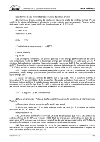 UNIVERSIDADE DA CIDADE DE UNIÃO DA VITÓRIA TERMODINÂMICA
Patric Schürhaus 210
(a) determine a área mínima teórica necessária do coletor, em m2.
(b) determine a área necessária do coletor, em m2, como função da eficiência térmica 17 e da
eficiência do coletor, definida como a fração de energia incidente que é armazenada. Faça um gráfico
da área do coletor versus rj para eficiências do coletor iguais a 1,0; 0,75 e 0,5.
Radiação solar
t Coletor solar
Vizinhanças a 20°C
/LCÜ *s^y
«^"Unidade de armazenamento  a 220°C

Ciclo de potência
Fig. P5.37
5.38 Em regime permanente, um ciclo de potência recebe energia por transferência de calor a
uma temperatura média de 865°F e descarrega energia por transferência de calor para um rio. A
montante da instalação de potência o rio possui uma vazão volumétrica de 2512 ftVs e uma temperatura
de 68°F. Por razões ambientais, a temperatura do rio a jusante da instalação não pode ser maior do que
72°F. Estime a potência máxima teórica que pode ser desenvolvida, em MW, sujeita a essa restrição.
5.39 O projeto preliminar de uma estação espacial exige um ciclo de {¦! potência que, em regime
permanente, receba energia por transferên- (tm) cia de calor SLTH = 600 K de uma fonte nuclear e
rejeite energia para
o espaço por radiação térmica de acordo com a Eq. 2.33. Para a superfície radiante, a
temperatura é Tc, a emissividade é 0,6 e a superfície não recebe radiação de fonte alguma. A eficiência
térmica do ciclo de potência é metade daquela associada a um ciclo de potência reversível operando
entre reservatórios aíHe Tc. (a) Para Tc = 400 K, determine Wciclo/A, a potência líquida desenvolvida
por unidade de área de superfície do radiador, em kW/m2, e a eficiência térmica.
162 A Segunda Lei da Termodinâmica
(b) Faça um gráfico de H^iclo/A e da eficiência térmica versus Tc e determine o valor máximo de
Wciclo/A.
(c) Determine a faixa de temperaturas Tc, em K, para a qual
W^iclo/A está dentro de 2% do valor máximo obtido na parte (b). A constante de Stefan-
Boltzmann é 5,67 X IO"8 W/m2 • K4.
Refrigerador P = 4,5
5.40 Um inventor afirma ter desenvolvido um ciclo de refrigeração que requer uma entrada de
potência elétrica de 0,7 HP para remover 12.000 Btu/h de energia, por transferência de calor de um
reservatório a 0°F e descarregar energia por transferência de calor para um reservatório a 70°F. Não há
outras transferências de energia para ou das vizinhanças. Avalie essa afirmação.
5.41 Determine se uma bandeja de cubos de gelo poderia permanecer congelada quando
colocada em um congelador de alimentos que possui um coeficiente de desempenho de 9 e opera em
uma sala onde a temperatura é 32°C (90°F).
 