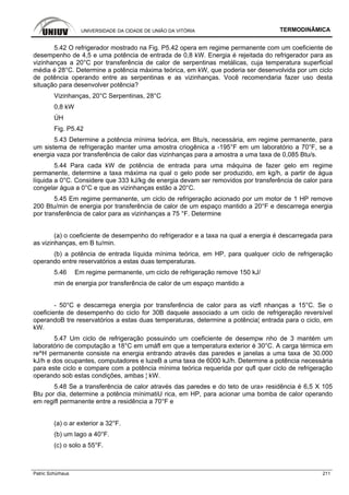 UNIVERSIDADE DA CIDADE DE UNIÃO DA VITÓRIA TERMODINÂMICA
Patric Schürhaus 211
5.42 O refrigerador mostrado na Fig. P5.42 opera em regime permanente com um coeficiente de
desempenho de 4,5 e uma potência de entrada de 0,8 kW. Energia é rejeitada do refrigerador para as
vizinhanças a 20°C por transferência de calor de serpentinas metálicas, cuja temperatura superficial
média é 28°C. Determine a potência máxima teórica, em kW, que poderia ser desenvolvida por um ciclo
de potência operando entre as serpentinas e as vizinhanças. Você recomendaria fazer uso desta
situação para desenvolver potência?
Vizinhanças, 20°C Serpentinas, 28°C
0,8 kW
ÚH
Fig. P5.42
5.43 Determine a potência mínima teórica, em Btu/s, necessária, em regime permanente, para
um sistema de refrigeração manter uma amostra criogênica a -195°F em um laboratório a 70°F, se a
energia vaza por transferência de calor das vizinhanças para a amostra a uma taxa de 0,085 Btu/s.
5.44 Para cada kW de potência de entrada para uma máquina de fazer gelo em regime
permanente, determine a taxa máxima na qual o gelo pode ser produzido, em kg/h, a partir de água
líquida a 0°C. Considere que 333 kJ/kg de energia devam ser removidos por transferência de calor para
congelar água a 0°C e que as vizinhanças estão a 20°C.
5.45 Em regime permanente, um ciclo de refrigeração acionado por um motor de 1 HP remove
200 Btu/min de energia por transferência de calor de um espaço mantido a 20°F e descarrega energia
por transferência de calor para as vizinhanças a 75 °F. Determine
(a) o coeficiente de desempenho do refrigerador e a taxa na qual a energia é descarregada para
as vizinhanças, em B tu/min.
(b) a potência de entrada líquida mínima teórica, em HP, para qualquer ciclo de refrigeração
operando entre reservatórios a estas duas temperaturas.
5.46 Em regime permanente, um ciclo de refrigeração remove 150 kJ/
min de energia por transferência de calor de um espaço mantido a
- 50°C e descarrega energia por transferência de calor para as vizfl nhanças a 15°C. Se o
coeficiente de desempenho do ciclo for 30B daquele associado a um ciclo de refrigeração reversível
operandoB tre reservatórios a estas duas temperaturas, determine a potência¦ entrada para o ciclo, em
kW.
5.47 Um ciclo de refrigeração possuindo um coeficiente de desempw nho de 3 mantém um
laboratório de computação a 18°C em umáfl em que a temperatura exterior é 30°C. A carga térmica em
re^H permanente consiste na energia entrando através das paredes e janelas a uma taxa de 30.000
kJ/h e dos ocupantes, computadores e luzeB a uma taxa de 6000 kJ/h. Determine a potência necessária
para este ciclo e compare com a potência mínima teórica requerida por qufl quer ciclo de refrigeração
operando sob estas condições, ambas ¦ kW.
5.48 Se a transferência de calor através das paredes e do teto de ura» residência é 6,5 X 105
Btu por dia, determine a potência mínimatiU rica, em HP, para acionar uma bomba de calor operando
em regifl permanente entre a residência a 70°F e
(a) o ar exterior a 32°F.
(b) um lago a 40°F.
(c) o solo a 55°F.
 