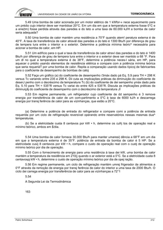 UNIVERSIDADE DA CIDADE DE UNIÃO DA VITÓRIA TERMODINÂMICA
Patric Schürhaus 212
5.49 Uma bomba de calor acionada por um motor elétrico de 1 kWfor-» nece aquecimento para
um prédio cujo interior deve ser mantidoai 20°C. Em um dia em que a temperatura externa fosse 0°C e
a ene(tm) fosse perdida através das paredes e do teto a uma taxa de 60.000 kJ/H a bomba de calor
seria adequada?
5.50 Uma bomba de calor mantém uma residência a 70°F quando atem! peratura externa é de
40°F. A taxa de transferência de calor atravàl das paredes e do teto é 1300 Btu/h por diferença de grau
de tempera tura entre o interior e o exterior. Determine a potência mínima teóric^ necessária para
acionar a bomba de calor, em HP.
5.51 Um edifício para o qual a taxa de transferência de calor atraví das paredes e do teto é 1400
Btu/h por diferença de grau de tempera tura entre o interior e o exterior deve ser mantido a 68 °F. Para
um dl no qual a temperatura externa é de 38°F, determine a potência neces-l sária, em HP, para
aquecer o prédio usando elementos de resistência elétrica e compare com a potência mínima teórica
que seria requeriàT por uma bomba de calor. Repita a comparação usando dados típicoj de fabricantes
para o coeficiente de desempenho de bombas de caloj
5.52 Faça um gráfico (a) do coeficiente de desempenho /3máx dado pá Eq. 5.9 para TH = 298 K
versus Tc variando entre 235 e 298 K. Dii cuta as implicações práticas da diminuição do coeficiente de
deserJ penho com o decréscimo da temperatura Tc (b) do coeficiente de dei sempenho ymáx dado pela
Eq. 5.10 para TH = 535°R versus Tc variai do entre 425 e 535°R. Discuta as implicações práticas da
diminuiçâj do coeficiente de desempenho com o decréscimo da temperatura JÍ
5.53 Em regime permanente, um refrigerador cujo coeficiente de dd sempenho é 3 remove
energia por transferência de calor de um com-partimento a 0°C à taxa de 6000 kJ/h e descarrega
energia por transj ferência de calor para as vizinhanças, que estão a 20°C.
(a) Determine a potência de entrada do refrigerador e compare comi a potência de entrada
requerida por um ciclo de refrigeração reversível operando entre reservatórios nessas mesmas dua^
temperaturas.
(b) Se a eletricidade custa 8 centavos por kW • h, determine os cufrj tos de operação real e
mínimo teórico, ambos em $/dia.
5.54 Uma bomba de calor fornece 30.000 Btu/h para manter umaresi| dência a 68°F em um dia
em que a temperatura externa é de 35°F. potência de entrada da bomba de calor é 5 HP. Se a
eletricidade cusíj 8 centavos por kW • h, compare o custo de operação real com o custj de operação
mínimo teórico por dia de operação.
5.55 Com o fornecimento de energia para uma residência à taxa dei kW, uma bomba de calor
mantém a temperatura da residência em 210(j quando o ar exterior está a 0°C. Se a eletricidade custa 8
centavospj kW • h, determine o custo de operação mínimo teórico por dia de opej ração.
5.56 Em regime permanente, um ciclo de refrigeração mantém umrej frigerador de alimentos a
0°F através da remoção de energia por transj ferência de calor do interior a uma taxa de 2000 Btu/h. O
ciclo dei carrega energia por transferência de calor para as vizinhanças a 72°1
5.54
A Segunda Lei da Termodinâmica
163
 