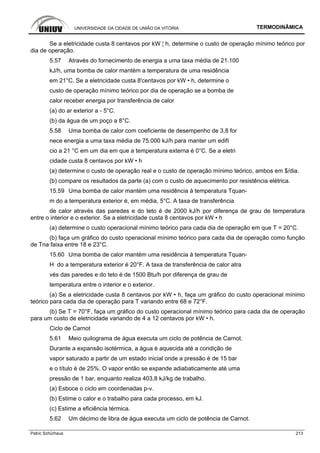 UNIVERSIDADE DA CIDADE DE UNIÃO DA VITÓRIA TERMODINÂMICA
Patric Schürhaus 213
Se a eletricidade custa 8 centavos por kW ¦ h, determine o custo de operação mínimo teórico por
dia de operação.
5.57 Através do fornecimento de energia a uma taxa média de 21.100
kJ/h, uma bomba de calor mantém a temperatura de uma residência
em 21°C. Se a eletricidade custa 8'centavos por kW • h, determine o
custo de operação mínimo teórico por dia de operação se a bomba de
calor receber energia por transferência de calor
(a) do ar exterior a - 5°C.
(b) da água de um poço a 8°C.
5.58 Uma bomba de calor com coeficiente de desempenho de 3,8 for
nece energia a uma taxa média de 75.000 kJ/h para manter um edifí
cio a 21 °C em um dia em que a temperatura externa é 0°C. Se a eletri
cidade custa 8 centavos por kW • h
(a) determine o custo de operação real e o custo de operação mínimo teórico, ambos em $/dia.
(b) compare os resultados da parte (a) com o custo de aquecimento por resistência elétrica.
15.59 Uma bomba de calor mantém uma residência à temperatura Tquan-
m do a temperatura exterior é, em média, 5°C. A taxa de transferência
de calor através das paredes e do teto é de 2000 kJ/h por diferença de grau de temperatura
entre o interior e o exterior. Se a eletricidade custa 8 centavos por kW • h
(a) determine o custo operacional mínimo teórico para cada dia de operação em que T = 20°C.
(b) faça um gráfico do custo operacional mínimo teórico para cada dia de operação como função
de Tna faixa entre 18 e 23°C.
15.60 Uma bomba de calor mantém uma residência à temperatura Tquan-
H do a temperatura exterior é 20°F. A taxa de transferência de calor atra
vés das paredes e do teto é de 1500 Btu/h por diferença de grau de
temperatura entre o interior e o exterior.
(a) Se a eletricidade custa 8 centavos por kW • h, faça um gráfico do custo operacional mínimo
teórico para cada dia de operação para T variando entre 68 e 72°F.
(b) Se T = 70°F, faça um gráfico do custo operacional mínimo teórico para cada dia de operação
para um custo de eletricidade variando de 4 a 12 centavos por kW • h.
Ciclo de Carnot
5.61 Meio quilograma de água executa um ciclo de potência de Carnot.
Durante a expansão isotérmica, a água é aquecida até a condição de
vapor saturado a partir de um estado inicial onde a pressão é de 15 bar
e o título é de 25%. O vapor então se expande adiabaticamente até uma
pressão de 1 bar, enquanto realiza 403,8 kJ/kg de trabalho.
(a) Esboce o ciclo em coordenadas p-v.
(b) Estime o calor e o trabalho para cada processo, em kJ.
(c) Estime a eficiência térmica.
5.62 Um décimo de libra de água executa um ciclo de potência de Carnot.
 