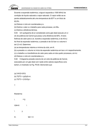 UNIVERSIDADE DA CIDADE DE UNIÃO DA VITÓRIA TERMODINÂMICA
Patric Schürhaus 214
Durante a expansão isotérmica, a água é aquecida a 1500 lbf/in2 da
condição de líquido saturado a vapor saturado. O vapor então se ex
pande adiabaticamente até uma temperatura de 60°F e um título de
62,8%.
(a) Esboce o ciclo em coordenadas p-v.
(b) Estime o calor e o trabalho para cada processo, em Btu.
(c) Estime a eficiência térmica.
5.63 Um quilograma de ar considerado como gás ideal executa um ci
clo de potência de Carnot que possui uma eficiência de 60%. A trans
ferência de calor para o ar, durante a expansão isotérmica, é de 40 kJ.
Ao final da expansão isotérmica, a pressão é de 5,6 bar e o volume é
de 0,3 m3. Determine
(a) as temperaturas máxima e mínima do ciclo, em K.
(b) a pressão e o volume no início da expansão isotérmica em bar e m respectivamente.
(c) o trabalho e a transferência de calor para cada um dos quatro processos, em kJ.
(d) Esboce o ciclo em coordenadas p-v.
5.64 0 diagrama pressão-volume de um ciclo de potência de Carnot,
executado por um gás ideal com razão entre calores específicos cons
tante k, é mostrado na Fig. P5.64. Demonstre que
(a) V4V2=VlV3.
(b) T2/T3 = (p2/p3r-m.
(c) T2/T3 = (V3/V2y-
1
Nísoterma
 ^^2
G4l=0 
 y
4. &3 = 0
 