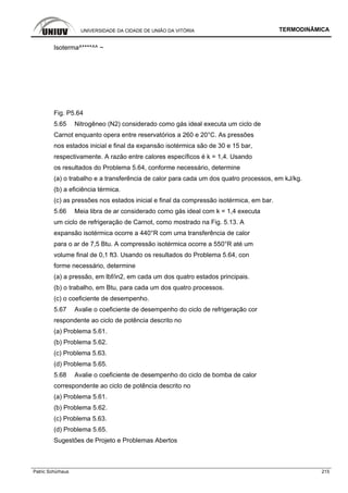 UNIVERSIDADE DA CIDADE DE UNIÃO DA VITÓRIA TERMODINÂMICA
Patric Schürhaus 215
Isoterma^****^^ ~
Fig. P5.64
5.65 Nitrogêneo (N2) considerado como gás ideal executa um ciclo de
Carnot enquanto opera entre reservatórios a 260 e 20°C. As pressões
nos estados inicial e final da expansão isotérmica são de 30 e 15 bar,
respectivamente. A razão entre calores específicos é k = 1,4. Usando
os resultados do Problema 5.64, conforme necessário, determine
(a) o trabalho e a transferência de calor para cada um dos quatro processos, em kJ/kg.
(b) a eficiência térmica.
(c) as pressões nos estados inicial e final da compressão isotérmica, em bar.
5.66 Meia libra de ar considerado como gás ideal com k = 1,4 executa
um ciclo de refrigeração de Carnot, como mostrado na Fig. 5.13. A
expansão isotérmica ocorre a 440°R com uma transferência de calor
para o ar de 7,5 Btu. A compressão isotérmica ocorre a 550°R até um
volume final de 0,1 ft3. Usando os resultados do Problema 5.64, con
forme necessário, determine
(a) a pressão, em lbf/in2, em cada um dos quatro estados principais.
(b) o trabalho, em Btu, para cada um dos quatro processos.
(c) o coeficiente de desempenho.
5.67 Avalie o coeficiente de desempenho do ciclo de refrigeração cor
respondente ao ciclo de potência descrito no
(a) Problema 5.61.
(b) Problema 5.62.
(c) Problema 5.63.
(d) Problema 5.65.
5.68 Avalie o coeficiente de desempenho do ciclo de bomba de calor
correspondente ao ciclo de potência descrito no
(a) Problema 5.61.
(b) Problema 5.62.
(c) Problema 5.63.
(d) Problema 5.65.
Sugestões de Projeto e Problemas Abertos
 