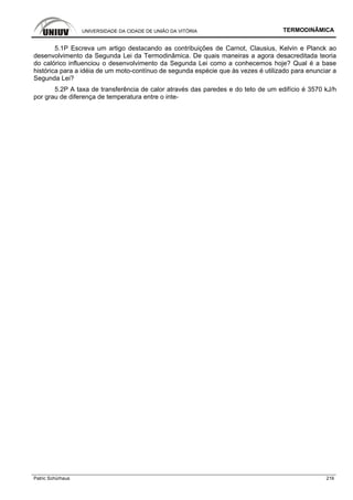 UNIVERSIDADE DA CIDADE DE UNIÃO DA VITÓRIA TERMODINÂMICA
Patric Schürhaus 216
5.1P Escreva um artigo destacando as contribuições de Carnot, Clausius, Kelvin e Planck ao
desenvolvimento da Segunda Lei da Termodinâmica. De quais maneiras a agora desacreditada teoria
do calórico influenciou o desenvolvimento da Segunda Lei como a conhecemos hoje? Qual é a base
histórica para a idéia de um moto-contínuo de segunda espécie que às vezes é utilizado para enunciar a
Segunda Lei?
5.2P A taxa de transferência de calor através das paredes e do teto de um edifício é 3570 kJ/h
por grau de diferença de temperatura entre o inte-
 