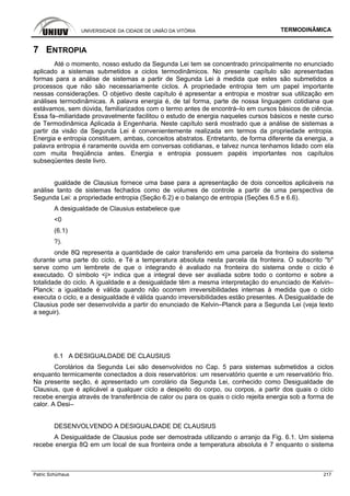 UNIVERSIDADE DA CIDADE DE UNIÃO DA VITÓRIA TERMODINÂMICA
Patric Schürhaus 217
7 ENTROPIA
Até o momento, nosso estudo da Segunda Lei tem se concentrado principalmente no enunciado
aplicado a sistemas submetidos a ciclos termodinâmicos. No presente capítulo são apresentadas
formas para a análise de sistemas a partir de Segunda Lei à medida que estes são submetidos a
processos que não são necessariamente ciclos. A propriedade entropia tem um papel importante
nessas considerações. O objetivo deste capítulo é apresentar a entropia e mostrar sua utilização em
análises termodinâmicas. A palavra energia é, de tal forma, parte de nossa linguagem cotidiana que
estávamos, sem dúvida, familiarizados com o termo antes de encontrá–lo em cursos básicos de ciência.
Essa fa–miliaridade provavelmente facilitou o estudo de energia naqueles cursos básicos e neste curso
de Termodinâmica Aplicada à Engenharia. Neste capítulo será mostrado que a análise de sistemas a
partir da visão da Segunda Lei é convenientemente realizada em termos da propriedade entropia.
Energia e entropia constituem, ambas, conceitos abstratos. Entretanto, de forma diferente da energia, a
palavra entropia é raramente ouvida em conversas cotidianas, e talvez nunca tenhamos lidado com ela
com muita freqüência antes. Energia e entropia possuem papéis importantes nos capítulos
subseqüentes deste livro.
gualdade de Clausius fornece uma base para a apresentação de dois conceitos aplicáveis na
análise tanto de sistemas fechados como de volumes de controle a partir de uma perspectiva de
Segunda Lei: a propriedade entropia (Seção 6.2) e o balanço de entropia (Seções 6.5 e 6.6).
A desigualdade de Clausius estabelece que
<0
(6.1)
?).
onde 8Q representa a quantidade de calor transferido em uma parcela da fronteira do sistema
durante uma parte do ciclo, e Té a temperatura absoluta nesta parcela da fronteira. O subscrito "b"
serve como um lembrete de que o integrando é avaliado na fronteira do sistema onde o ciclo é
executado. O símbolo <j> indica que a integral deve ser avaliada sobre todo o contorno e sobre a
totalidade do ciclo. A igualdade e a desigualdade têm a mesma interpretação do enunciado de Kelvin–
Planck: a igualdade é válida quando não ocorrem irreversibilidades internas à medida que o ciclo
executa o ciclo, e a desigualdade é válida quando irreversibilidades estão presentes. A Desigualdade de
Clausius pode ser desenvolvida a partir do enunciado de Kelvin–Planck para a Segunda Lei (veja texto
a seguir).
6.1 A DESIGUALDADE DE CLAUSIUS
Corolários da Segunda Lei são desenvolvidos no Cap. 5 para sistemas submetidos a ciclos
enquanto termicamente conectados a dois reservatórios: um reservatório quente e um reservatório frio.
Na presente seção, é apresentado um corolário da Segunda Lei, conhecido como Desigualdade de
Clausius, que é aplicável a qualquer ciclo a despeito do corpo, ou corpos, a partir dos quais o ciclo
recebe energia através de transferência de calor ou para os quais o ciclo rejeita energia sob a forma de
calor. A Desi–
DESENVOLVENDO A DESIGUALDADE DE CLAUSIUS
A Desigualdade de Clausius pode ser demostrada utilizando o arranjo da Fig. 6.1. Um sistema
recebe energia 8Q em um local de sua fronteira onde a temperatura absoluta é 7 enquanto o sistema
 