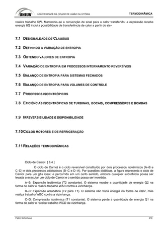 UNIVERSIDADE DA CIDADE DE UNIÃO DA VITÓRIA TERMODINÂMICA
Patric Schürhaus 218
realiza trabalho SW. Mantendo–se a convenção de sinal para o calor transferido, a expressão recebe
energia 8Q inclui a possibilidade de transferência de calor a partir do sis–
7.1 DESIGUALDADE DE CLAUSIUS
7.2 DEFININDO A VARIAÇÃO DE ENTROPIA
7.3 OBTENDO VALORES DE ENTROPIA
7.4 VARIAÇÃO DE ENTROPIA EM PROCESSOS INTERNAMENTO REVERSÍVEIS
7.5 BALANÇO DE ENTROPIA PARA SISTEMAS FECHADOS
7.6 BALANÇO DE ENTROPIA PARA VOLUMES DE CONTROLE
7.7 PROCESSOS ISOENTRÓPICOS
7.8 EFICIÊNCIAS ISOENTRÓPICAS DE TURBINAS, BOCAIS, COMPRESSORES E BOMBAS
7.9 IRREVERSIBILIDADE E DISPONIBILIDADE
7.10CICLOS MOTORES E DE REFRIGERAÇÃO
7.11RELAÇÕES TERMODINÂMICAS
Ciclo de Carnot [ 8.4 ]
O ciclo de Carnot é o ciclo reversível constituído por dois processos isotérmicos (A–B e
C–D) e dois processos adiabáticos (B–C e D–A). Por questões didáticas, a figura representa o ciclo de
Carnot para um gás ideal, e percorrido em um certo sentido, embora qualquer substância possa ser
levada a executar um ciclo de Carnot e o sentido possa ser invertido.
A–B: Expansão isotérmica (T2 constante). O sistema recebe a quantidade de energia Q2 na
forma de calor e realiza trabalho WAB contra a vizinhança.
B–C: Expansão adiabática (T2 para T1). O sistema não troca energia na forma de calor, mas
realiza trabalho WBC contra a vizinhança.
C–D: Compressão isotérmica (T1 constante). O sistema perde a quantidade de energia Q1 na
forma de calor e recebe trabalho WCD da vizinhança.
 