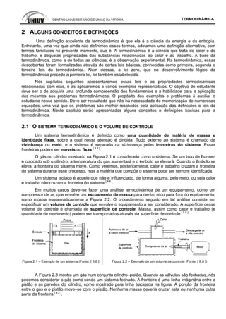 CENTRO UNIVERSITÁRIO DE UNIÃO DA VITÓRIA TERMODINÂMICA
2 ALGUNS CONCEITOS E DEFINIÇÕES
Uma definição excelente de termodinâmica é que ela é a ciência da energia e da entropia.
Entretanto, uma vez que ainda não definimos esses termos, adotamos uma definição alternativa, com
termos familiares no presente momento, que é: A termodinâmica é a ciência que trata do calor e do
trabalho, e daquelas propriedades das substâncias relacionadas ao calor e ao trabalho. A base da
termodinâmica, como a de todas as ciências, é a observação experimental. Na termodinâmica, essas
descobertas foram formalizadas através de certas leis básicas, conhecidas como primeira, segunda e
terceira leis da termodinâmica. Além dessas, a lei zero, que no desenvolvimento lógico da
termodinâmica precede a primeira lei, foi também estabelecida.
Nos capítulos seguintes apresentaremos essas leis e as propriedades termodinâmicas
relacionadas com elas, e as aplicaremos a vários exemplos representativos. O objetivo do estudante
deve ser o de adquirir uma profunda compreensão dos fundamentos e a habilidade para a aplicação
dos mesmos aos problemas termodinâmicos. O propósito dos exemplos e problemas é auxiliar o
estudante nesse sentido. Deve ser ressaltado que não há necessidade de memorização de numerosas
equações, uma vez que os problemas são melhor resolvidos pela aplicação das definições e leis da
termodinâmica. Neste capitulo serão apresentados alguns conceitos e definições básicas para a
termodinâmica.
2.1 O SISTEMA TERMODINÂMICO E O VOLUME DE CONTROLE
Um sistema termodinâmico é definido como uma quantidade de matéria de massa e
identidade fixas, sobre a qual nossa atenção é dirigida. Tudo externo ao sistema é chamado de
vizinhança ou meio, e o sistema é separado da vizinhança pelas fronteiras do sistema. Essas
fronteiras podem ser móveis ou fixas [ 8.8 ]
.
O gás no cilindro mostrado na Figura 2.1 é considerado como o sistema. Se um bico de Bunsen
é colocado sob o cilindro, a temperatura do gás aumentará e o êmbolo se elevará. Quando o êmbolo se
eleva, a fronteira do sistema move. Como veremos, posteriormente, calor e trabalho cruzam a fronteira
do sistema durante esse processo, mas a matéria que compõe o sistema pode ser sempre identificada.
Um sistema isolado é aquele que não e influenciado, de forma alguma, pelo meio, ou seja calor
e trabalho não cruzam a fronteira do sistema [ 8.8 ]
.
Em muitos casos deve–se fazer uma análise termodinâmica de um equipamento, como um
compressor de ar, que envolve um escoamento de massa para dentro e/ou para fora do equipamento,
como mostra esquematicamente a Figura 2.2. O procedimento seguido em tal análise consiste em
especificar um volume de controle que envolve o equipamento a ser considerado. A superfície desse
volume de controle é chamada de superfície de controle. Massa, assim como calor e trabalho (e
quantidade de movimento) podem ser transportados através da superfície de controle [ 8.8 ]
.
Figura 2.1 – Exemplo de um sistema (Fonte: [ 8.8 ]) Figura 2.2 – Exemplo de um volume de controle (Fonte: [ 8.8 ])
A Figura 2.3 mostra um gás num conjunto cilindro–pistão. Quando as válvulas são fechadas, nós
podemos considerar o gás como sendo um sistema fechado. A fronteira é uma linha imáginária entre o
pistão e as paredes do cilindro, como mostrado para linha tracejada na figura. A porção da fronteira
entre o gás e o pistão move–se com o pistão. Nenhuma massa deveria cruzar esta ou nenhuma outra
parte da fronteira [ 8.5 ]
.
 