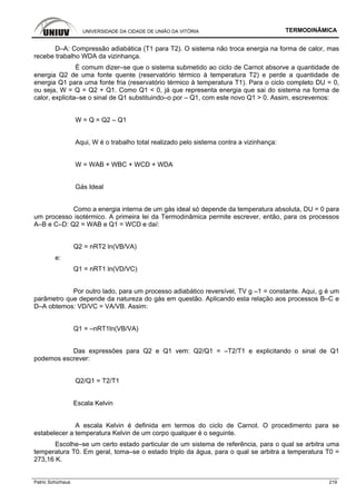 UNIVERSIDADE DA CIDADE DE UNIÃO DA VITÓRIA TERMODINÂMICA
Patric Schürhaus 219
D–A: Compressão adiabática (T1 para T2). O sistema não troca energia na forma de calor, mas
recebe trabalho WDA da vizinhança.
É comum dizer–se que o sistema submetido ao ciclo de Carnot absorve a quantidade de
energia Q2 de uma fonte quente (reservatório térmico à temperatura T2) e perde a quantidade de
energia Q1 para uma fonte fria (reservatório térmico à temperatura T1). Para o ciclo completo DU = 0,
ou seja, W = Q = Q2 + Q1. Como Q1 < 0, já que representa energia que sai do sistema na forma de
calor, explicita–se o sinal de Q1 substituindo–o por – Q1, com este novo Q1 > 0. Assim, escrevemos:
W = Q = Q2 – Q1
Aqui, W é o trabalho total realizado pelo sistema contra a vizinhança:
W = WAB + WBC + WCD + WDA
Gás Ideal
Como a energia interna de um gás ideal só depende da temperatura absoluta, DU = 0 para
um processo isotérmico. A primeira lei da Termodinâmica permite escrever, então, para os processos
A–B e C–D: Q2 = WAB e Q1 = WCD e daí:
Q2 = nRT2 ln(VB/VA)
e:
Q1 = nRT1 ln(VD/VC)
Por outro lado, para um processo adiabático reversível, TV g –1 = constante. Aqui, g é um
parâmetro que depende da natureza do gás em questão. Aplicando esta relação aos processos B–C e
D–A obtemos: VD/VC = VA/VB. Assim:
Q1 = –nRT1ln(VB/VA)
Das expressões para Q2 e Q1 vem: Q2/Q1 = –T2/T1 e explicitando o sinal de Q1
podemos escrever:
Q2/Q1 = T2/T1
Escala Kelvin
A escala Kelvin é definida em termos do ciclo de Carnot. O procedimento para se
estabelecer a temperatura Kelvin de um corpo qualquer é o seguinte.
Escolhe–se um certo estado particular de um sistema de referência, para o qual se arbitra uma
temperatura T0. Em geral, toma–se o estado triplo da água, para o qual se arbitra a temperatura T0 =
273,16 K.
 