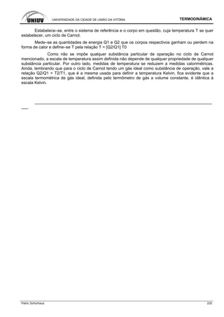 UNIVERSIDADE DA CIDADE DE UNIÃO DA VITÓRIA TERMODINÂMICA
Patric Schürhaus 220
Estabelece–se, entre o sistema de referência e o corpo em questão, cuja temperatura T se quer
estabelecer, um ciclo de Carnot.
Mede–se as quantidades de energia Q1 e Q2 que os corpos respectivos ganham ou perdem na
forma de calor e define–se T pela relação T = [Q2/Q1] T0
Como não se impõe qualquer substância particular de operação no ciclo de Carnot
mencionado, a escala de temperatura assim definida não depende de qualquer propriedade de qualquer
substância particular. Por outro lado, medidas de temperatura se reduzem a medidas calorimétricas.
Ainda, lembrando que para o ciclo de Carnot tendo um gás ideal como substância de operação, vale a
relação Q2/Q1 = T2/T1, que é a mesma usada para definir a temperatura Kelvin, fica evidente que a
escala termométrica de gás ideal, definida pelo termômetro de gás a volume constante, é idêntica à
escala Kelvin.
–––––––––––––––––––––––––––––––––––––––––––––––––––––––––––––––––––––––––––––
–––
 