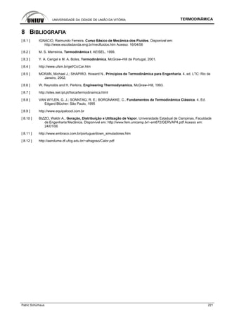 UNIVERSIDADE DA CIDADE DE UNIÃO DA VITÓRIA TERMODINÂMICA
Patric Schürhaus 221
8 BIBLIOGRAFIA
[ 8.1 ] IGNÁCIO, Raimundo Ferreira. Curso Básico de Mecânica dos Fluidos. Disponível em:
http://www.escoladavida.eng.br/mecfluidos.htm Acesso: 16/04/06
[ 8.2 ] M. S. Marreiros, Termodinâmica I, AEISEL, 1999.
[ 8.3 ] Y. A. Cengel e M. A. Boles, Termodinâmica, McGraw–Hill de Portugal, 2001.
[ 8.4 ] http://www.ufsm.br/gef/CicCar.htm
[ 8.5 ] MORAN, Michael J.; SHAPIRO, Howard N.. Princípios de Termodinâmica para Engenharia. 4. ed. LTC: Rio de
Janeiro, 2002.
[ 8.6 ] W. Reynolds and H. Perkins, Engineering Thermodynamics, McGraw–Hill, 1993.
[ 8.7 ] http://sites.isel.ipl.pt/fisica/termodinamica.html
[ 8.8 ] VAN WYLEN, G. J.; SONNTAG, R. E.; BORGNAKKE, C.. Fundamentos da Termodinâmica Clássica. 4. Ed.
Edgard Blücher: São Paulo, 1995
[ 8.9 ] http://www.equipalcool.com.br
[ 8.10 ] BIZZO, Waldir A.. Geração, Distribuição e Utilização de Vapor. Universidade Estadual de Campinas. Faculdade
de Engenharia Mecânica. Disponível em: http://www.fem.unicamp.br/~em672/GERVAP4.pdf Acesso em:
24/01/06
[ 8.11 ] http://www.embraco.com.br/portugue/down_simuladores.htm
[ 8.12 ] http://aerolume.df.ufcg.edu.br/~afragoso/Calor.pdf
 