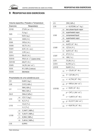 CENTRO UNIVERSITÁRIO DE UNIÃO DA VITÓRIA RESPOSTAS DOS EXERCÍCIOS
Patric Schürhaus 222
9 RESPOSTAS DOS EXERCÍCIOS
Volume específico, Pressão e Temperatura
Exercício Resposta(s)
XVIII 27,03 [ m / s2
]
5 [ kg ]
XIX
0,83 [ kg ]
XX 1020 [ N ]
XXII 195,6 [ N ]
XXIII 10,73 [ N ]
XXIV 4,91 [ N / cm ]
XXV 1,95 [ in ]
XXVI 50,43 [ N ]
XXVII 59,8 [ ft / s2
] (para cima)
XXVIII 68,67 [ N ]
XXIX 14,29 [ lbf / in2
]
XXX 81 [ kPa ] (vácuo)
XXXI decresce
Propriedades de uma substância pura
LII 0,603 [ kg ]
LIII 2152 [ kPa ]
500 [ kPa ]
LV
906 [ kPa ]
XLII 204,4 [ kPa ]
(a) 123,7 [ kg ]
LVI
(b) 4,2 [ % ]
12,4 [ % ]
LVII
1,1 [ % ]
(a) 5,5607 [ MPa ]
(b) 5,5637 [ MPa ]
(c) 8,904 [ MPa ]
LVIII
(d) 5,4816 [ MPa ]
LIX 0,9991
LX 290 [ kPa ]
LXI υ = 0,55248 [ m3
/ kg ]
(a) two–phase liquid–vapor
(b) superheated vapor
(c) compressed liquid
(d) superheated vapor
LXII
(e) solid
(a) 6,622 [ ft3
/ lb ]
(b) 127,9 [ ºF ]LXIII
(c) 6,015 [ ft3
/ lb ]
(a) 67,5 [ % ]
LXIV
(b) 100 [ % ]
LXV 33,56 [ % ]
LXVI 0,159 [ m3
]
LXVII 0,642 [ % ]
(a) υ = 25,43 [ ft3
/ lb ]
(b) T = 227,96 [ ºF ]
(c) υ = 4,734 [ ft3
/ lb ]
(d) p = 885,6 [ lbf / in2
]
(e) υ = 0,85 [ ft3
/ lb ]
(f)
p = 247,1 [ lbf / in2
]
υ = 1,6813 [ ft3
/ lb ]
(g) p = 0,1217 [ lbf / in2
]
LXVIII
(h) υ = 0,0176 [ ft3
/ lb ]
 