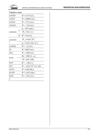 CENTRO UNIVERSITÁRIO DE UNIÃO DA VITÓRIA RESPOSTAS DOS EXERCÍCIOS
Patric Schürhaus 223
Trabalho e calor
LXXXIV W = 0,173 [ kJ ]
LXXXV W = 0,0963 [ kJ ]
LXXVII W = 117,5 [ kJ ]
LXXXVI W = –13,4 [ kJ ]
p2 = 247 [ kPa ]
(a)
2
33,6 LLXXXVII
(b) W = 5,8 [ kJ ]
2
16,58 ft
3
LXXXVII
I
p2 = 53,31 [ lbf / in2
]
LXXXIX W = –12 [ kJ ]
XC W = 80,47 [ kJ ]
XCII W = 1,843 [ kJ ]
MT = 300 [ N · m ]
XCIII
W 9,42 kW
XCIV W = –1,96 [ J ]
XCV W = –8,33×10–5
[ ft · lbf ]
XCVII W = 3,96 [ Btu ]
XCVIII W = 1,012 [ Btu ]
XCIX W = –54,1 [ kJ ]
C
 