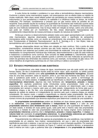 CENTRO UNIVERSITÁRIO DE UNIÃO DA VITÓRIA TERMODINÂMICA
A outra forma de modelar o problema é a que utiliza a termodinâmica clássica macroscópica.
Conforme o próprio nome macroscópico sugere, nos preocupamos com os efeitos totais ou médios de
muitas moléculas. Além disso, esses efeitos podem ser percebidos por nossos sentidos e medidos por
instrumentos (o que percebemos e medimos na realidade é a influência média no tempo, de muitas
moléculas). Por exemplo, consideremos a pressão que um gás exerce sobre as paredes de um
recipiente. Essa pressão resulta da mudança na quantidade de movimento das moléculas quando estas
colidem com as paredes. Entretanto, sob o ponto de vista macroscópico, não estamos interessados na
ação de uma molécula isoladamente, mas na força média em relação ao tempo, sobre uma certa área,
que pode ser medida por um manômetro. De fato, essas observações macroscópicas são
completamente independentes de nossas premissas a respeito da natureza da matéria [ 8.8 ]
.
Ainda que a teoria e o desenvolvimento adotado neste curso sejam apresentados sob o ponto de
vista macroscópico, algumas observações suplementares sobre o significado da perspectiva
microscópica serão incluídas como um auxílio ao entendimento dos processos físicos envolvidos. O
livro “Fundamentals of Statistical Thermodynamics”, de R. E. Sonntag e G. J. Van Wylen, trata da
termodinâmica sob o ponto de vista microscópico e estatístico [ 8.8 ]
.
Algumas observações devem ser feitas com relação ao meio contínuo. Sob o ponto de vista
macroscópico, consideramos sempre volumes que são muito maiores que os moleculares e, desta
forma, tratamos com sistemas que contém uma enormidade de moléculas. Uma vez que não estamos
interessados no comportamento individual das moléculas, desconsideraremos a ação de cada molécula
e trataremos a substância como contínua. Este conceito de meio contínuo é, naturalmente, apenas
uma hipótese conveniente, que perde validade quando o caminho livre das moléculas se aproxima da
ordem de grandeza das dimensões dos sistemas como, por exemplo, na tecnologia do alto–vácuo. Em
vários trabalhos de engenharia a premissa de um meio contínuo é válida e conveniente [ 8.8 ]
.
2.3 ESTADO E PROPRIEDADES DE UMA SUBSTÂNCIA
Se considerarmos uma dada massa de água, reconhecemos que ela pode existir sob várias
formas (fases). Se ela é inicialmente líquida pode–se tornar vapor, após aquecida, ou sólida quando
resfriada. Uma fase é definida como uma quantidade de matéria totalmente homogênea. Quando
mais de uma fase coexistem, estas se separam, entre si, por meio das fronteiras das fases. Em cada
fase a substância pode existir a várias pressões e temperaturas ou, usando a terminologia da
termodinâmica, em vários estados. O estado pode ser identificado ou descrito por certas propriedades
macroscópicas observáveis; algumas das mais familiares são: temperatura, pressão e massa
específica. Em capítulos posteriores serão introduzidas outras propriedades. Cada uma das
propriedades de uma substância, num dado estado, tem somente um determinado valor e essas
propriedades tem sempre o mesmo valor para um dado estado, independente da forma pela qual a
substância chegou a ele. De fato, uma propriedade pode ser definida como uma quantidade que
depende do estado do sistema e é independente do caminho pelo qual o sistema chegou ao estado
considerado. Do mesmo modo, o estado é especificado ou descrito pelas propriedades. Mais tarde
consideraremos o número de propriedades independentes que uma substância pode ter, ou seja, o
número mínimo de propriedades que devemos especificar para determinar o estado de uma substância.
As propriedades termodinâmicas podem ser divididas em duas classes gerais, as intensivas
e as extensivas. Uma propriedade intensiva é independente da massa e o valor de uma
propriedade extensiva varia diretamente com a massa. Assim se uma quantidade de matéria, em
um dado estado, é dividida em duas partes iguais, cada parte terá o mesmo valor das propriedades
intensivas e a metade do valor das propriedades extensivas da massa original. Como exemplos de
propriedades intensivas podemos citar a temperatura, pressão e massa específica. A massa e o
volume total são exemplos de propriedades extensivas. As propriedades extensivas por unidade
de massa, tais como o volume específico, são propriedades intensivas [ 8.8 ]
.
Frequentemente nos referimos não apenas às propriedades de uma substância, mas também às
propriedades de um sistema. Isso implica, necessariamente, em que o valor da propriedade tem
significância para todo o sistema, o que por sua vez implica no que é chamado equilíbrio. Por exemplo,
se o gás que constitui o sistema mostrado na Figura 2.1 estiver em equilíbrio térmico, a temperatura
será a mesma em todo o gás e podemos falar que a temperatura é uma propriedade do sistema.
 