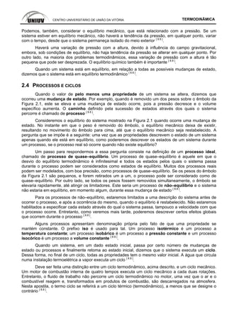 CENTRO UNIVERSITÁRIO DE UNIÃO DA VITÓRIA TERMODINÂMICA
Podemos, também, considerar o equilíbrio mecânico, que está relacionado com a pressão. Se um
sistema estiver em equilíbrio mecânico, não haverá a tendência da pressão, em qualquer ponto, variar
com o tempo, desde que o sistema permaneça isolado do meio exterior [ 8.8 ]
.
Haverá uma variação de pressão com a altura, devido à influência do campo gravitacional,
embora, sob condições de equilíbrio, não haja tendência da pressão se alterar em qualquer ponto. Por
outro lado, na maioria dos problemas termodinâmicos, essa variação de pressão com a altura é tão
pequena que pode ser desprezada. O equilíbrio químico também é importante [ 8.8 ]
.
Quando um sistema está em equilíbrio, em relação a todas as possíveis mudanças de estado,
dizemos que o sistema está em equilíbrio termodinâmico [ 8.8 ]
.
2.4 PROCESSOS E CICLOS
Quando o valor de pelo menos uma propriedade de um sistema se altera, dizemos que
ocorreu uma mudança de estado. Por exemplo, quando é removido um dos pesos sobre o êmbolo da
Figura 2.1, este se eleva e uma mudança de estado ocorre, pois a pressão decresce e o volume
específico aumenta. O caminho definido pela sucessão de estados através dos quais o sistema
percorre é chamado de processo [ 8.8 ]
.
Consideremos o equilíbrio do sistema mostrado na Figura 2.1 quando ocorre uma mudança de
estado. No instante em que o peso é removido do êmbolo, o equilíbrio mecânico deixa de existir,
resultando no movimento do êmbolo para cima, até que o equilíbrio mecânico seja restabelecido. A
pergunta que se impõe é a seguinte: uma vez que as propriedades descrevem o estado de um sistema
apenas quando ele está em equilíbrio, como poderemos descrever os estados de um sistema durante
um processo, se o processo real só ocorre quando não existe equilíbrio?
Um passo para respondermos a essa pergunta consiste na definição de um processo ideal,
chamado de processo de quase–equilibrio. Um processo de quase–equilíbrio é aquele em que o
desvio do equilíbrio termodinâmico é infinitesimal e todos os estados pelos quais o sistema passa
durante o processo podem ser considerados como estados de equilíbrio. Muitos dos processos reais
podem ser modelados, com boa precisão, como processos de quase–equilíbrio. Se os pesos do êmbolo
da Figura 2.1 são pequenos, e forem retirados um a um, o processo pode ser considerado como de
quase–equilíbrio. Por outro lado, se todos os pesos fossem removidos simultaneamente, o êmbolo se
elevaria rapidamente, até atingir os limitadores. Este seria um processo de não–equilíbrio e o sistema
não estaria em equilíbrio, em momento algum, durante essa mudança de estado [ 8.8 ]
.
Para os processos de não–equilíbrio, estaremos limitados a uma descrição do sistema antes de
ocorrer o processo, e após a ocorrência do mesmo, quando o equilíbrio é restabelecido. Não estaremos
habilitados a especificar cada estado através do qual o sistema passa, tampouco a velocidade com que
o processo ocorre. Entretanto, como veremos mais tarde, poderemos descrever certos efeitos globais
que ocorrem durante o processo [ 8.8 ]
.
Alguns processos apresentam denominação própria pelo fato de que uma propriedade se
mantém constante. O prefixo iso é usado para tal. Um processo isotérmico é um processo a
temperatura constante; um processo isobárico é um processo a pressão constante e um processo
isocórico é um processo a volume constante [ 8.8 ]
.
Quando um sistema, em um dado estado inicial, passa por certo número de mudanças de
estado ou processos e finalmente retoma ao estado inicial, dizemos que o sistema executa um ciclo.
Dessa forma, no final de um ciclo, todas as propriedades tem o mesmo valor inicial. A água que circula
numa instalação termoelétrica a vapor executa um ciclo [ 8.8 ]
.
Deve ser feita uma distinção entre um ciclo termodinâmico, acima descrito, e um ciclo mecânico.
Um motor de combustão interna de quatro tempos executa um ciclo mecânico a cada duas rotações.
Entretanto, o fluido de trabalho não percorre um ciclo termodinâmico no motor, uma vez que o ar e o
combustível reagem e, transformados em produtos de combustão, são descarregados na atmosfera.
Nesta apostila, o termo ciclo se referirá a um ciclo térmico (termodinâmico), a menos que se designe o
contrário [ 8.8 ]
.
 
